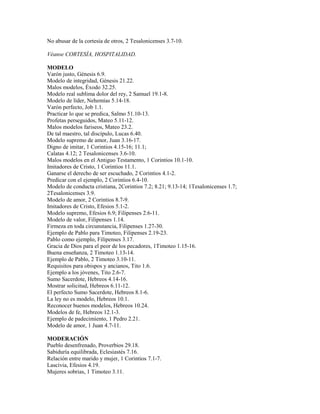 No abusar de la cortesía de otros, 2 Tesalonicenses 3.7-10.
Véanse CORTESÍA, HOSPITALIDAD.
MODELO
Varón justo, Génesis 6.9.
Modelo de integridad, Génesis 21.22.
Malos modelos, Éxodo 32.25.
Modelo real sublima dolor del rey, 2 Samuel 19.1-8.
Modelo de líder, Nehemías 5.14-18.
Varón perfecto, Job 1.1.
Practicar lo que se predica, Salmo 51.10-13.
Profetas perseguidos, Mateo 5.11-12.
Malos modelos fariseos, Mateo 23.2.
De tal maestro, tal discípulo, Lucas 6.40.
Modelo supremo de amor, Juan 3.16-17.
Digno de imitar, 1 Corintios 4.15-16; 11.1;
Calatas 4.12; 2 Tesalonicenses 3.6-10.
Malos modelos en el Antiguo Testamento, 1 Corintios 10.1-10.
Imitadores de Cristo, 1 Corintios 11.1.
Ganarse el derecho de ser escuchado, 2 Corintios 4.1-2.
Predicar con el ejemplo, 2 Corintios 6.4-10.
Modelo de conducta cristiana, 2Corintios 7.2; 8.21; 9.13-14; 1Tesalonicenses 1.7;
2Tesalonicenses 3.9.
Modelo de amor, 2 Corintios 8.7-9.
Imitadores de Cristo, Efesios 5.1-2.
Modelo supremo, Efesios 6.9; Filipenses 2.6-11.
Modelo de valor, Filipenses 1.14.
Firmeza en toda circunstancia, Filipenses 1.27-30.
Ejemplo de Pablo para Timoteo, Filipenses 2.19-23.
Pablo como ejemplo, Filipenses 3.17.
Gracia de Dios para el peor de los pecadores, 1Timoteo 1.15-16.
Buena enseñanza, 2 Timoteo 1.13-14.
Ejemplo de Pablo, 2 Timoteo 3.10-11.
Requisitos para obispos y ancianos, Tito 1.6.
Ejemplo a los jóvenes, Tito 2.6-7.
Sumo Sacerdote, Hebreos 4.14-16.
Mostrar solicitud, Hebreos 6.11-12.
El perfecto Sumo Sacerdote, Hebreos 8.1-6.
La ley no es modelo, Hebreos 10.1.
Reconocer buenos modelos, Hebreos 10.24.
Modelos de fe, Hebreos 12.1-3.
Ejemplo de padecimiento, 1 Pedro 2.21.
Modelo de amor, 1 Juan 4.7-11.
MODERACIÓN
Pueblo desenfrenado, Proverbios 29.18.
Sabiduría equilibrada, Eclesiastés 7.16.
Relación entre marido y mujer, 1 Corintios 7.1-7.
Lascivia, Efesios 4.19.
Mujeres sobrias, 1 Timoteo 3.11.
 