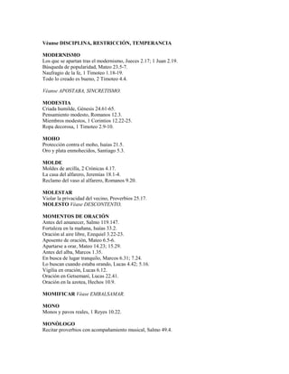 Véanse DISCIPLINA, RESTRICCIÓN, TEMPERANCIA
MODERNISMO
Los que se apartan tras el modernismo, Jueces 2.17; 1 Juan 2.19.
Búsqueda de popularidad, Mateo 23.5-7.
Naufragio de la fe, 1 Timoteo 1.18-19.
Todo lo creado es bueno, 2 Timoteo 4.4.
Véanse APOSTABA, SINCRETISMO.
MODESTIA
Criada humilde, Génesis 24.61-65.
Pensamiento modesto, Romanos 12.3.
Miembros modestos, 1 Corintios 12.22-25.
Ropa decorosa, 1 Timoteo 2.9-10.
MOHO
Protección contra el moho, Isaías 21.5.
Oro y plata enmohecidos, Santiago 5.3.
MOLDE
Moldes de arcilla, 2 Crónicas 4.17.
La casa del alfarero, Jeremías 18.1-4.
Reclamo del vaso al alfarero, Romanos 9.20.
MOLESTAR
Violar la privacidad del vecino, Proverbios 25.17.
MOLESTO Véase DESCONTENTO,
MOMENTOS DE ORACIÓN
Antes del amanecer, Salmo 119.147.
Fortaleza en la mañana, Isaías 33.2.
Oración al aire libre, Ezequiel 3.22-23.
Aposento de oración, Mateo 6.5-6.
Apartarse a orar, Mateo 14.23; 15.29.
Antes del alba, Marcos 1.35.
En busca de lugar tranquilo, Marcos 6.31; 7.24.
Lo buscan cuando estaba orando, Lucas 4.42; 5.16.
Vigilia en oración, Lucas 6.12.
Oración en Getsemaní, Lucas 22.41.
Oración en la azotea, Hechos 10.9.
MOMIFICAR Véase EMBALSAMAR.
MONO
Monos y pavos reales, 1 Reyes 10.22.
MONÓLOGO
Recitar proverbios con acompañamiento musical, Salmo 49.4.
 