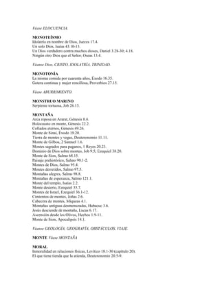 Véase ELOCUENCIA.
MONOTEÍSMO
Idolatría en nombre de Dios, Jueces 17.4.
Un solo Dios, Isaías 43.10-13.
Un Dios verdadero contra muchos dioses, Daniel 3.28-30; 4.18.
Ningún otro Dios que el Señor, Oseas 13.4.
Véanse Dios, CRISTO, IDOLATRÍA, TRINIDAD.
MONOTONÍA
La misma comida por cuarenta años, Éxodo 16.35.
Gotera continua y mujer rencillosa, Proverbios 27.15.
Véase ABURRIMIENTO.
MONSTRUO MARINO
Serpiente tortuosa, Job 26.13.
MONTAÑA
Arca reposa en Ararat, Génesis 8.4.
Holocausto en monte, Génesis 22.2.
Collados eternos, Génesis 49.26.
Monte de Sinaí, Éxodo 19.20.
Tierra de montes y vegas, Deuteronomio 11.11.
Monte de Gilboa, 2 Samuel 1.6.
Montes sagrados para paganos, 1 Reyes 20.23.
Dominio de Dios sobre montes, Job 9.5; Ezequiel 38.20.
Monte de Sion, Salmo 68.15.
Paisaje prehistórico, Salmo 90.1-2.
Montes de Dios, Salmo 95.4.
Montes derretidos, Salmo 97.5.
Montañas alegres, Salmo 98.8.
Montañas de esperanza, Salmo 121.1.
Monte del templo, Isaías 2.2.
Monte desierto, Ezequiel 35.7.
Montes de Israel, Ezequiel 36.1-12.
Cimientos de montes, Joñas 2.6.
Cabecera de montes, Miqueas 4.1.
Montañas antiguas desmenuzadas, Habacuc 3.6.
Jesús desciende de montaña, Lucas 6.17.
Ascensión desde los Olivos, Hechos 1.9-11.
Monte de Sion, Apocalipsis 14.1.
Véanse GEOLOGÍA, GEOGRAFÍA, OBSTÁCULOS, VIAJE.
MONTE Véase MONTAÑA
MORAL
Inmoralidad en relaciones físicas, Levítico 18.1-30 (capítulo 20).
El que tiene tienda que la atienda, Deuteronomio 20.5-9.
 