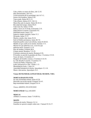 Vida y hálito en manos de Dios, Job 12.10.
Días determinados, Job 14.5.
Visión pesimista de la mortalidad, Job 14.7-11.
Somos solo hombres, Salmo 9.20.
Vana ayuda, Salmo 60.11-12.
Vida efímera, Salmos 62.9; 144.3-4.
Maravillas ante la muerte, Salmo 88.10-12.
Brevedad del tiempo, Salmo 89.47.
Todo tiene fin, Salmo 119.96.
Sabio y necio en el olvido, Eclesiastés 2.16.
Nada detiene la muerte, Eclesiastés 8.8.
Debilidad mortal, Isaías 2.22.
Egipcios simples mortales, Isaías 31.3.
Sin poder, Isaías 37.27.
Muerte a media vida, Isaías 38.10.
Solo la Palabra permanece, Isaías 40.7-8.
Edad del pueblo como la de árboles, Isaías 65.20-22.
Maldito el que confía en lo mortal, Jeremías 17.5.
Mueren los que deberían vivir, viven los que
deberían morir, Ezequiel 13.19.
Hijo de hombre, Ezequiel 40.4.
Cuerpo mortal, Romanos 7.21-25.
Constante amenaza de muerte, Romanos 8.36.
El hombre no percibe la grandeza de Dios, 1 Corintios 2.9-10.
Vasos de barro, 2 Corintios 4.7.
Desgaste del hombre exterior, 2 Corintios 4.16-18.
La vida absorbe lo mortal, 2 Corintios 5.4.
Tristeza de Pablo, Filipenses 2.28.
Labor ministerial en vida, 2 Pedro 1.13.
Mortalidad de Jesús, 1 Juan 5.6.
Autoridad limitada de la bestia, Apocalipsis 13.1-18.
Muere vida marina, Apocalipsis 16.3.
Véanse HUMANIDAD, LONGEVIDAD, MUERTE, VIDA
MORTALIDAD INFANTIL
No más mortalidad infantil, Isaías 65.20.
Descuido con recién nacido, Ezequiel 16.4-5.
Baja mortalidad infantil, Ezequiel 36.14.
Véanse ABORTO, INFANTICIDIO
MORTANDAD Véase MUERTE
MOSCAS
«Silbará a la mosca», Isaías 7.18 (RVA).
MOTÍN
Amenaza de motín, Números 14.1-4.
Guardias no quieren cumplir orden real, 1 Samuel 22.16-17.
 
