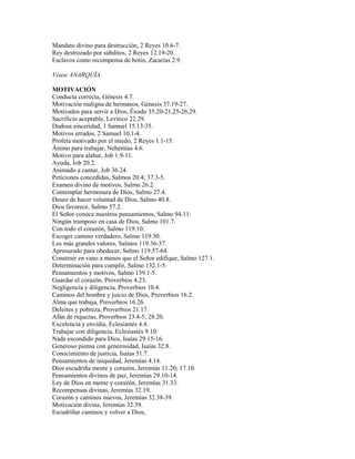 Mandato divino para destrucción, 2 Reyes 10.6-7.
Rey destrozado por súbditos, 2 Reyes 12.19-20.
Esclavos como recompensa de botín, Zacarías 2.9.
Véase ANARQUÍA.
MOTIVACIÓN
Conducta correcta, Génesis 4.7.
Motivación maligna de hermanos, Génesis 37.19-27.
Motivados para servir a Dios, Éxodo 35.20-21,25-26,29.
Sacrificio aceptable, Levítico 22.29.
Dudosa sinceridad, 1 Samuel 15.13-35.
Motivos errados, 2 Samuel 10.1-4.
Profeta motivado por el miedo, 2 Reyes 1.1-15.
Ánimo para trabajar, Nehemías 4.6.
Motivo para alabar, Job 1.9-11.
Ayuda, Job 20.2.
Animado a cantar, Job 36.24.
Peticiones concedidas, Salmos 20.4; 37.3-5.
Examen divino de motivos, Salmo 26.2.
Contemplar hermosura de Dios, Salmo 27.4.
Deseo de hacer voluntad de Dios, Salmo 40.8.
Dios favorece, Salmo 57.2.
El Señor conoce nuestros pensamientos, Salmo 94.11.
Ningún tramposo en casa de Dios, Salmo 101.7.
Con todo el corazón, Salmo 119.10.
Escoger camino verdadero, Salmo 119.30.
Los más grandes valores, Salmos 119.36-37.
Apresurado para obedecer, Salmo 119.57-64.
Construir en vano a menos que el Señor edifique, Salmo 127.1.
Determinación para cumplir, Salmo 132.1-5.
Pensamientos y motivos, Salmo 139.1-5.
Guardar el corazón, Proverbios 4.23.
Negligencia y diligencia, Proverbios 10.4.
Caminos del hombre y juicio de Dios, Proverbios 16.2.
Alma que trabaja, Proverbios 16.26.
Deleites y pobreza, Proverbios 21.17.
Afán de riquezas, Proverbios 23.4-5; 28.20.
Excelencia y envidia, Eclesiastés 4.4.
Trabajar con diligencia, Eclesiastés 9.10.
Nada escondido para Dios, Isaías 29.15-16.
Generoso piensa con generosidad, Isaías 32.8.
Conocimiento de justicia, Isaías 51.7.
Pensamientos de iniquidad, Jeremías 4.14.
Dios escudriña mente y corazón, Jeremías 11.20; 17.10.
Pensamientos divinos de paz, Jeremías 29.10-14.
Ley de Dios en mente y corazón, Jeremías 31.33.
Recompensas divinas, Jeremías 32.19.
Corazón y caminos nuevos, Jeremías 32.38-39.
Motivación divina, Jeremías 32.39.
Escudriñar caminos y volver a Dios,
 