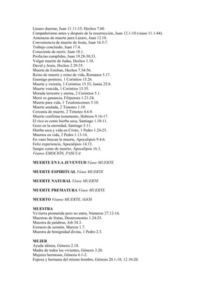 Lázaro duerme, Juan 11.11-15; Hechos 7.60.
Compañerismo antes y después de la resurrección, Juan 12.1-10 (véase 11.1-44).
Amenazas de muerte para Lázaro, Juan 12.10.
Conveniencia de muerte de Jesús, Juan 16.5-7.
Trabajo concluido, Juan 17.4.
Consciente de morir, Juan 18.1.
Profecías cumplidas, Juan 19.28-30,33.
Vulgar muerte de Judas, Hechos 1.18.
David y Jesús, Hechos 2.29-35.
Muerte de Esteban, Hechos 7.54-56.
Reino de muerte y reino de vida, Romanos 5.17.
Enemigo postrero, 1 Corintios 15.26.
Muerte y victoria, 1 Corintios 15.53; Isaías 25.8.
Muerte vencida, 1 Corintios 15.55.
Morada terrestre y eterna, 2 Corintios 5.1.
Morir es ganancia, Filipenses 1.21-24.
Muerte para vida, 1 Tesalonicenses 5.10.
Muerte anulada, 2 Timoteo 1.10.
Cercanía de muerte, 2 Timoteo 4.6-8.
Muerte confirma testamento, Hebreos 9.16-17.
El rico es como hierba seca, Santiago 1.10-11.
Gozo en la eternidad, Santiago 5.11.
Hierba seca y vida en Cristo, 1 Pedro 1.24-25.
Muertos en vida, 2 Pedro 1.13-14.
En vano buscan la muerte, Apocalipsis 9.4-6.
Feliz experiencia, Apocalipsis 14.13.
Sangre como de muerto, Apocalipsis 16.3.
Véanse EMOCIÓN, PASCUA
MUERTE EN LA JUVENTUD Véase MUERTE
MUERTE ESPIRITUAL Véase MUERTE
MUERTE NATURAL Véase MUERTE
MUERTE PREMATURA Véase MUERTE
MUERTO Véanse MUERTE, OJOS
MUESTRA
Ve tierra prometida pero no entra, Números 27.12-14.
Muestras de frutas, Deuteronomio 1.24-25.
Muestra de palabras, Job 34.3.
Extracto de sermón, Marcos 1.7.
Muestra de benignidad divina, 1 Pedro 2.3.
MUJER
Ayuda idónea, Génesis 2.18.
Madre de todos los vivientes, Génesis 3.20.
Mujeres hermosas, Génesis 6.1-2.
Esposa y hermana del mismo hombre, Génesis 20.1-18; 12.10-20.
 