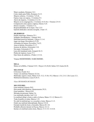 Mujer ayudante, Romanos 16.2.
Como madre para Pablo, Romanos 16.13.
Mujeres solteras, 1 Corintios 7.25-26.
Esposa viaja con esposo, 1 Corintios 9.5.
Atavío de mujeres, 1 Corintios 11.2-16.
Mujeres en la congregación, 1 Corintios 14.33-36; 1 Timoteo 2.9-15.
Comparación entre esposa e Iglesia, Efesios 5.25.
Deseos sexuales, 1 Timoteo 5.11.
Responsabilidades de la mujer, Tito 2.3-5.
Epístola dedicada a anciana escogida, 2 Juan 1-5.
MUJERIEGO
Pueblo mujeriego, Números 25.1.
Soldados merodeadores, 1 Samuel 30.8.
Debilidad moral de Salomón, 1 Reyes 11.1-4.
Jugar con fuego, Proverbios 6.27-29.
Artimañas de ramera, Proverbios 7.6-23.
Amor al deleite, Proverbios 21.17.
Jactarse de deleites, Eclesiastés 2.10.
Sin mujer, Eclesiastés 4.7-8.
Lejos del mundanal ruido, Ezequiel 26.13.
Piedra de tropiezo, Lucas 17.1.
Ojos llenos de adulterio, 2 Pedro 2.13-16.
Véanse HEDONISMO, NARCISISMO.
MULA
Muías en la Biblia, 2 Samuel 18.9; 1 Reyes I.33,38,44; Salmo 32.9; Isaías 66.20.
MULTITUD
Criticones, Éxodo 16.2.
Temor a la multitud, Números 22.2-4.
Multitudes siguen a Jesús, Mateo 4.25; 13.2; 15.30; 19.2; Marcos 1.33; 2.13; 3.20; Lucas 12.1.
Multitud de demonios, Lucas 8.26-31.
Véase SICOLOGÍA DE MASAS.
MULTITUDES
Gran multitud, Génesis 50.9.
Dios puede individualizar, Deuteronomio 29.21.
Gran asamblea, 1 Reyes 8.65.
Miríadas de personas, Salmo 3.6.
Las multitudes deciden, Joel 3.14.
La multitud obligó a Jesús a subir a la barca, Mateo 13.1-2; Marcos 4.1.
Toda el pueblo se reúne, Marcos 1.33.
No cabe la multitud que va a escuchar a Jesús, Marcos 2.1-5.
Eludir una multitud indisciplinada, Marcos 3.9-10.
Entrada triunfal de Jesús a Jerusalén, Marcos II.1-10.
Probable alboroto durante la Pascua, Marcos 14.1-2.
Incitan a la multitud contra Jesús, Marcos 15.11-15; 11.8-10.
 