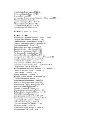 Crucifixión de Jesús, Marcos 15.21-32.
Entran por el tejado, Lucas 5.17-26.
Se atropellan, Lucas 12.1.
Los enemigos de Jesús temen a la opinión pública, Lucas 22.3-6.
Atracción principal, Juan 3.29.
Quieren ver milagros, Juan 6.2, 26-27.
Influencia de muchos, Hechos 4.21.
Ciudad alborotada, Hechos 19.23-41.
Ciudad conmovida, Hechos 21.30.
MUNDANAL Véase DIVERSIÓN.
MUNDANALIDAD
Rehúsan dejar comunidad mundana, Génesis 19.15-16.
Prefieren tierra prohibida, Números 32.1-12.
Fabrica ídolo para agradar a Dios, Jueces 17.3.
Desea ser como los incrédulos, 1 Samuel 8.1-22.
Compromiso parcial, 1 Reyes 3.3. I
Malos amigos no ayudan, Jeremías 2.37.
Sacrificio de hijos e hijas, Ezequiel 16.20.
Resuelve no contaminarse, Daniel 1.8-20.
Por ídolos pierden bendición, Oseas 9.10.
Sal sin sabor y luz escondida, Mateo 5.13-16.
No se puede servir a dos señores, Mateo 6.24; Lucas 16.13.
Ciudades sin arrepentimiento, Mateo 11.20.
Maldad en días postreros, Mateo 24.37-38.
Jesús come con pecadores, Marcos 2.15-17.
Definición de mundanalidad, Juan 17.25; Romanos 1.21.
Designios de la carne, Romanos 8.5-8.
No conformarse a este mundo, Romanos 12.1-2; 1Pedro 1.14.
Comida sacrificada a ídolos, 1 Corintios 8.1.
Comer y beber, 1 Corintios 15.32.
Normas del mundo, 2 Corintios 2.2.
No unirse en yugo desigual, 2 Corintios 6.14-18.
Crucificado con Cristo, Calatas 2.20.
No satisfacer deseos carnales, Calatas 5.16.
Muertos en delitos y pecados, Efesios 2.1.
No contristar al Espíritu Santo, Efesios 4.30.
Muertos al mundo, Colosenses 3.3.
Amor por el mundo, 2 Timoteo 4.10.
Renunciar a deseos mundanos, Tito 2.11-12.
Rechaza deleites mundanos, Hebreos 11.24-25.
Amistad del mundo, Santiago 4.4.
Extranjeros en el mundo, 1 Pedro 1.1-2,17.
Sufrimiento y deseos mundanos, 1 Pedro 4.1-2.
Lo que agrada a los gentiles, 1 Pedro 4.3.
Corrupción en el mundo, 2 Pedro 1.4.
Ojos llenos de adulterio, 2 Pedro 2.13-16.
No amar al mundo, 1 Juan 2.15-17.
Mundo entero bajo el maligno, 1 Juan 5.19.
No contaminarse con ídolos, 1 Juan 5.21.
 
