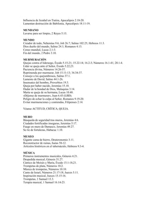 Influencia de Jezabel en Tiatira, Apocalipsis 2.18-20.
Lamentan destrucción de Babilonia, Apocalipsis 18.11-19.
MUNDANO
Lavarse para ser limpio, 2 Reyes 5.13.
MUNDO
Creador de todo, Nehemías 9.6; Job 26.7; Salmo 102.25; Hebreos 11.3.
Dios dueño del mundo, Salmo 24.1; Romanos 4.13.
Censo mundial, Lucas 2.1-3.
Fin del mundo, 2 Pedro 3.10.
MURMURACIÓN
Quejas contra el liderazgo, Éxodo 5.15-21; 15.22-14; 16.2-3; Números 16.1-41; 20.1-4.
Líder se queja ante el Señor, Éxodo 5.22,23.
Paciencia divina, Números 14.26-37.
Reprimenda por murmurar, Job 15.11-13; 34.34-37.
Consejo a los quejumbrosos, Salmo 37.1.
Lamento de David, Salmo 44.1-26.
Insensatez del hombre, Proverbios 19.3.
Queja por haber nacido, Jeremías 15.10.
Dudar de la bondad de Dios, Malaquías 3.14.
Marta se queja de su hermana, Lucas 10.40.
«Déjense de murmurar», Juan 6.43 (LBD).
Peligro de echar la culpa al Señor, Romanos 9.19-20.
Evitar murmuraciones y contiendas, Filipenses 2.14.
Véanse ACTITUD, CRÍTICA, QUEJA.
MURO
Búsqueda de seguridad tras muros, Jeremías 4.6.
Ciudades fortificadas inseguras, Jeremías 5.17.
Fuego en muro de Damasco, Jeremías 49.27.
Se ríe de fortalezas, Habacuc 1.10.
MUSEO
Gigante cama de hierro, Deuteronomio 3.11.
Reconstructor de ruinas, Isaías 58-12.
Artículos históricos en el tabernáculo, Hebreos 9.3-4.
MÚSICA
Primeros instrumentos musicales, Génesis 4.21.
Despedida musical, Génesis 31.27.
Cántico de Moisés y María, Éxodo 15.1-18,21.
Trompetas de plata, Números 10.2.
Música de trompetas, Números 10.10.
Canto de Israel, Números 21.17-18; Jueces 5.11.
Inspiración musical, Jueces 15.15-16.
Trompetas, 1 Samuel 13.3.
Terapia musical, 1 Samuel 16.14-23.
 