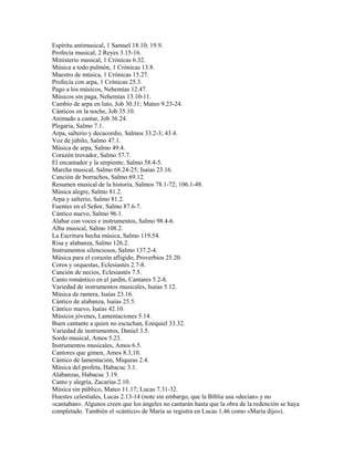 Espíritu antimusical, 1 Samuel 18.10; 19.9.
Profecía musical, 2 Reyes 3.15-16.
Ministerio musical, 1 Crónicas 6.32.
Música a todo pulmón, 1 Crónicas 13.8.
Maestro de música, 1 Crónicas 15.27.
Profecía con arpa, 1 Crónicas 25.3.
Pago a los músicos, Nehemías 12.47.
Músicos sin paga, Nehemías 13.10-11.
Cambio de arpa en luto, Job 30.31; Mateo 9.23-24.
Cánticos en la noche, Job 35.10.
Animado a cantar, Job 36.24.
Plegaria, Salmo 7.1.
Arpa, salterio y decacordio, Salmos 33.2-3; 43.4.
Voz de júbilo, Salmo 47.1.
Música de arpa, Salmo 49.4.
Corazón trovador, Salmo 57.7.
El encantador y la serpiente, Salmo 58.4-5.
Marcha musical, Salmo 68.24-25; Isaías 23.16.
Canción de borrachos, Salmo 69.12.
Resumen musical de la historia, Salmos 78.1-72; 106.1-48.
Música alegre, Salmo 81.2.
Arpa y salterio, Salmo 81.2.
Fuentes en el Señor, Salmo 87.6-7.
Cántico nuevo, Salmo 96.1.
Alabar con voces e instrumentos, Salmo 98.4-6.
Alba musical, Salmo 108.2.
La Escritura hecha música, Salmo 119.54.
Risa y alabanza, Salmo 126.2.
Instrumentos silenciosos, Salmo 137.2-4.
Música para el corazón afligido, Proverbios 25.20.
Coros y orquestas, Eclesiastés 2.7-8.
Canción de necios, Eclesiastés 7.5.
Canto romántico en el jardín, Cantares 5.2-8.
Variedad de instrumentos musicales, Isaías 5.12.
Música de ramera, Isaías 23.16.
Cántico de alabanza, Isaías 25.5.
Cántico nuevo, Isaías 42.10.
Músicos jóvenes, Lamentaciones 5.14.
Buen cantante a quien no escuchan, Ezequiel 33.32.
Variedad de instrumentos, Daniel 3.5.
Sordo musical, Amos 5.23.
Instrumentos musicales, Amos 6.5.
Cantores que gimen, Amos 8.3,10.
Cántico de lamentación, Miqueas 2.4.
Música del profeta, Habacuc 3.1.
Alabanzas, Habacuc 3.19.
Canto y alegría, Zacarías 2.10.
Música sin público, Mateo 11.17; Lucas 7.31-32.
Huestes celestiales, Lucas 2.13-14 (note sin embargo, que la Biblia usa «decían» y no
«cantaban». Algunos creen que los ángeles no cantarán hasta que la obra de la redención se haya
completado. También el «cántico» de María se registra en Lucas 1.46 como «María dijo»).
 