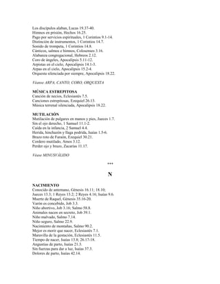 Los discípulos alaban, Lucas 19.37-40.
Himnos en prisión, Hechos 16.25.
Pago por servicios espirituales, 1 Corintios 9.1-14.
Distinción de instrumentos, 1 Corintios 14.7.
Sonido de trompeta, 1 Corintios 14.8.
Cánticos, salmos e himnos, Colosenses 3.16.
Alabanza congregacional, Hebreos 2.12.
Coro de ángeles, Apocalipsis 5.11-12.
Arpistas en el cielo, Apocalipsis 14.1-3.
Arpas en el cielo, Apocalipsis 15.2-4.
Orquesta silenciada por siempre, Apocalipsis 18.22.
Véanse ARPA, CANTO, CORO, ORQUESTA
MÚSICA ESTREPITOSA
Canción de necios, Eclesiastés 7.5.
Canciones estrepitosas, Ezequiel 26.13.
Música terrenal silenciada, Apocalipsis 18.22.
MUTILACIÓN
Mutilación de pulgares en manos y pies, Jueces 1.7.
Sin el ojo derecho, 1 Samuel 11.1-2.
Caída en la infancia, 2 Samuel 4.4.
Herida, hinchazón y llaga podrida, Isaías 1.5-6.
Brazo roto de Faraón, Ezequiel 30.21.
Cordero mutilado, Amos 3.12.
Perder ojo y brazo, Zacarías 11.17.
Véase MINUSVÁLIDO
***
N
NACIMIENTO
Conocido de antemano, Génesis 16.11; 18.10;
Jueces 13.3; 1 Reyes 13.2; 2 Reyes 4.16; Isaías 9.6.
Muerte de Raquel, Génesis 35.16-20.
Varón es concebido, Job 3.3.
Niño abortivo, Job 3.16; Salmo 58.8.
Animales nacen en secreto, Job 39.1.
Niño malvado, Salmo 7.14.
Niño seguro, Salmo 22.9.
Nacimiento de montañas, Salmo 90.2.
Mejor es morir que nacer, Eclesiastés 7.1.
Maravilla de la gestación, Eclesiastés 11.5.
Tiempo de nacer, Isaías 13.8; 26.17-18.
Angustias de parto, Isaías 21.3.
Sin fuerzas para dar a luz, Isaías 37.3.
Dolores de parto, Isaías 42.14.
 