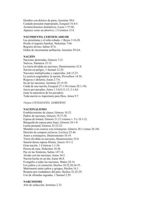 Hombre con dolores de parto, Jeremías 30.6.
Cuidado posnatal inapropiado, Ezequiel 16.4-5.
Acontecimientos dramáticos, Lucas 1.57-66.
Aparece como un abortivo, 1 Corintios 15.8.
NACIMIENTO, CERTIFICADO DE
Las prostitutas y el niño robado, 1 Reyes 3.16-28.
Pierde el registro familiar, Nehemías 7.64.
Registro divino, Salmo 87.6.
Orden de incrementar población, Jeremías 29.4-6.
NACIÓN
Naciones destruidas, Génesis 7.21.
Nativos, Números 15.13.
La tierra dividida en naciones, Deuteronomio 32.8.
Nación en peligro, 1 Samuel 12.25.
Naciones multiplicadas y esparcidas, Job 12.23.
La justicia engrandece la nación, Proverbios 14.34.
Riqueza e idolatría, Isaías 2.7-8.
Ira de las naciones, Jeremías 25.15-29.
Caída de una nación, Ezequiel 27.1-36 (véase 28.1-19).
Juicio por pecados, Amos 1.3,6,9,11,13; 2.1,4,6
(note la naturaleza de los pecados).
Toda nación es importante para Dios, Amos 9.7.
Véanse CIUDADANÍA, GOBIERNO.
NACIONALISMO
Establecimiento de clanes, Génesis 10.32.
Padres de naciones, Génesis 19.37,38.
Esposa de Ismael, Génesis 21.21 (véanse v. 9 y 16.1-2).
Búsqueda de esposa para Isaac, Génesis 24.1-4.
Lucha prenatal, Génesis 25.22-23.
Mandato a no casarse con extranjeras, Génesis 28.1 (véase 26.34).
Derecho de comprar esclavos, Levítico 25.44.
Amor a extranjeros, Deuteronomio 10.19.
Tierra dividida en naciones, Deuteronomio 32.8.
Sansón desea esposa filistea, Jueces 14.1-2.
Gran nación, 1 Crónicas 1.1-54.
Pureza de raza, Nehemías 10.30.
Paz en las fronteras, Salmo 147.14.
Airado con las naciones, Isaías 34.2.
Nación hecha en un día, Isaías 66.8.
Evangelio a todas las naciones, Mateo 24.14.
Los judíos y el centurión, Hechos 10.22,28,34-35.
Matrimonio entre judíos y griegos, Hechos 16.1.
Respeto por ciudadanos del país, Hechos 22.25-29.
Uso de ofrendas sagradas, 1 Samuel 2.29.
NARCISISMO
Arte de seducción, Jeremías 2.33.
 