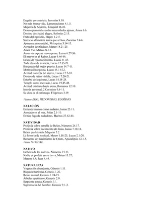 Engaño por avaricia, Jeremías 8.10.
No más buena vida, Lamentaciones 4.1,5.
Mujeres de Sodoma, Ezequiel 16.49.
Deseos personales sobre necesidades ajenas, Amos 6.6.
Destino de ciudad alegre, Sofonías 2.15.
Fruto del egoísmo, Hageo 1.2-5.
Servicio al hombre antes que a Dios, Zacarías 7.4-6.
Aparente prosperidad, Malaquías 3.14-15.
Acreedor despiadado, Mateo 18.21-25.
Amor frío, Mateo 24.12.
Amar sin esperar recompensa, Lucas 6.27-36.
El mayor en el Reino, Lucas 9.46-48.
Deseo de reconocimiento, Lucas 11.43.
Toda clase de avaricia, Lucas 12.15-21.
Búsqueda del mejor puesto, Lucas 14.7-11.
Motivación egoísta, Lucas 15.11-32.
Actitud correcta del siervo, Lucas 17.7-10.
Deseos de reino visible, Lucas 17.20-21.
Estorbo del egoísmo, Lucas 18.18-25.
Templo como mercado, Lucas 19.45-48.
Actitud cristiana hacia otros, Romanos 12.10.
Interés personal, 2 Corintios 9.6-11.
Su dios es el estómago, Filipenses 3.19.
Véanse EGO, HEDONISMO, EGOÍSMO.
NATACIÓN
Extiende manos como nadador, Isaías 25.11.
Arrojado en el mar, Joñas 2.1-10.
Evitan fuga de nadadores, Hechos 27.42-44.
NATIVIDAD
Profecía sobre estrella de Belén, Números 24.17.
Profecía sobre nacimiento de Jesús, Isaías 7.10-14.
Belén profetizada, Miqueas 5.2.
La historia de navidad, Mateo 1.18-25; Lucas 2.1-20.
Recuento del nacimiento de Cristo, Apocalipsis 12.1-5.
Véase NAVIDAD.
NATIVO
Deberes de los nativos, Números 15.13.
Nadie es profeta en su tierra, Mateo 13.57;
Marcos 6.4; Juan 4.44.
NATURALEZA
Vegetación abundante, Génesis 1.11.
Riqueza marítima, Génesis 1.20.
Reino animal, Génesis 1.24-25.
Árboles apetitosos, Génesis 2.9.
Serpiente astuta, Génesis 3.1.
Supremacía del hombre, Génesis 9.1-3.
 