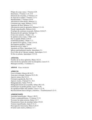 Peligro de cosas vanas, 1 Timoteo 6.20.
Desertores, 2 Timoteo 1.15; 4.10.
Deserción de creyentes, 2 Timoteo 2.15
Se aleja de la verdad, 2 Timoteo 2.17-1
Mundanalidad, 2 Timoteo 4.9-10.
Advertencia contra desliz, Hebreos 2.1.
Corazones que vagan, Hebreos 3.10,12.
Apartarse de Dios, Hebreos 3.12.
Advertencia contra la apostasía, Hebreos 5:11-14.
Pecado imperdonable, Hebreos 6.4-6.
El peligro de continuar en pecado, Hebreos 10.26-27.
Restauración del apóstata, Santiago 5.1.
Evitar error anterior, 1 Pedro 1.14.
Se apartan como ovejas, 1 Pedro 2.25.
Dar la espalda 2Pedro 2:20-25.
Estabilidad perdida, 2 Pedro 3.17.
Se apartan de la iglesia, 1 Juan 2.18-19.
Recompensa perdida, 2 Juan 8.
Bendición sin fe, Judas 5.
Apostasía en Éfeso, Apocalipsis 2.4-5.
Iglesia espiritualmente muerta, Apocalipsis 3.1.
En el Libro de la Vida por siempre, Apocalipsis 3.2-5.
Ni frío ni caliente, Apocalipsis 3.15-16.
APÓSTOL
Nombre de los doce apóstoles, Mateo 10.2-4.
Elección de los apóstoles entre los discípulos, Lucas 6.13.
Mensajero de Dios, 1 Corintios 1.1.
APOYO Véase INGRESOS
APRECIO
Favor olvidado, Génesis 40.14,23.
Asna poco estimada, Números 22.21-30.
Aprecio mutuo, Rut 2.8-13.
Extranjera agradecida, Rut 2.10.
Aprecio vicario, 2 Samuel 9.1; 10.2.
Malagradecidos, Salmo 78.9-18.
Malagradecimiento de un pueblo, Salmo 106.1-43.
Gratitud por un perdón grande, Lucas 7.39-50.
No agradecen haber sido sanados, Lucas 17.12-18.
Reconocimiento hacia clérigos y maestros, 1 Tesalonicenses5.12-13.
APREHENSIÓN
Ansiedad injustificada, 1 Reyes 1.50-53.
Temor a responsabilizarse, 1 Crónicas 13.12.
No temer las malas noticias, Salmo 112.7.
Pensamientos llenos de ansiedad, Salmo 139.23.
Temores injustificados, Isaías 8.12-13.
Preocupación innecesaria, Mateo 6.25-27.
El temor santo motiva, Hebreos 11.7.
 