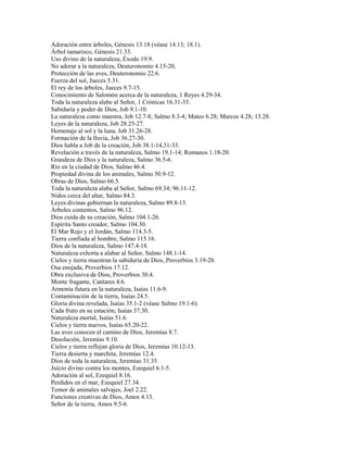 Adoración entre árboles, Génesis 13.18 (véase 14.13; 18.1).
Árbol tamarisco, Génesis 21.33.
Uso divino de la naturaleza, Éxodo 19.9.
No adorar a la naturaleza, Deuteronomio 4.15-20,
Protección de las aves, Deuteronomio 22.6.
Fuerza del sol, Jueces 5.31.
El rey de los árboles, Jueces 9.7-15.
Conocimiento de Salomón acerca de la naturaleza, 1 Reyes 4.29-34.
Toda la naturaleza alabe al Señor, 1 Crónicas 16.31-33.
Sabiduría y poder de Dios, Job 9.1-10.
La naturaleza como maestra, Job 12.7-8; Salmo 8.3-4; Mateo 6.28; Marcos 4.28; 13.28.
Leyes de la naturaleza, Job 28.25-27.
Homenaje al sol y la luna, Job 31.26-28.
Formación de la lluvia, Job 36.27-30.
Dios habla a Job de la creación, Job 38.1-14,31-33.
Revelación a través de la naturaleza, Salmo 19.1-14; Romanos 1.18-20.
Grandeza de Dios y la naturaleza, Salmo 36.5-6.
Río en la ciudad de Dios, Salmo 46.4.
Propiedad divina de los animales, Salmo 50.9-12.
Obras de Dios, Salmo 66.5.
Toda la naturaleza alaba al Señor, Salmo 69.34; 96.11-12.
Nidos cerca del altar, Salmo 84.3.
Leyes divinas gobiernan la naturaleza, Salmo 89.8-13.
Árboles contentos, Salmo 96.12.
Dios cuida de su creación, Salmo 104.1-26.
Espíritu Santo creador, Salmo 104.30.
El Mar Rojo y el Jordán, Salmo 114.3-5.
Tierra confiada al hombre, Salmo 115.16.
Dios de la naturaleza, Salmo 147.4-18.
Naturaleza exhorta a alabar al Señor, Salmo 148.1-14.
Cielos y tierra muestran la sabiduría de Dios, Proverbios 3.19-20.
Osa enojada, Proverbios 17.12.
Obra exclusiva de Dios, Proverbios 30.4.
Monte fragante, Cantares 4.6.
Armonía futura en la naturaleza, Isaías 11.6-9.
Contaminación de la tierra, Isaías 24.5.
Gloria divina revelada, Isaías 35.1-2 (véase Salmo 19.1-6).
Cada fruto en su estación, Isaías 37.30.
Naturaleza mortal, Isaías 51.6.
Cielos y tierra nuevos, Isaías 65.20-22.
Las aves conocen el camino de Dios, Jeremías 8.7.
Desolación, Jeremías 9.10.
Cielos y tierra reflejan gloria de Dios, Jeremías 10.12-13.
Tierra desierta y marchita, Jeremías 12.4.
Dios de toda la naturaleza, Jeremías 31.35.
Juicio divino contra los montes, Ezequiel 6.1-5.
Adoración al sol, Ezequiel 8.16.
Perdidos en el mar, Ezequiel 27.34.
Temor de animales salvajes, Joel 2.22.
Funciones creativas de Dios, Amos 4.13.
Señor de la tierra, Amos 9.5-6.
 