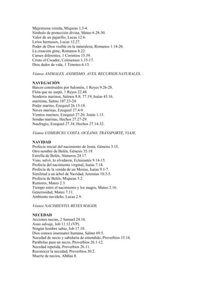 Majestuosa venida, Miqueas 1.3-4.
Símbolo de protección divina, Mateo 6.28-30.
Valor de un pajarillo, Lucas 12.6.
Lirios hermosos, Lucas 12.27.
Poder de Dios visible en la naturaleza, Romanos 1.18-20.
La creación gime, Romanos 8.22.
Carnes diferentes, 1 Corintios 15.39.
Cristo el Creador, Colosenses 1.15-17.
Dios dador de vida, 1 Timoteo 6.13.
Véanse ANIMALES, ANIMISMO, AVES, RECURSOS NATURALES,
NAVEGACIÓN
Barcos construidos por Salomón, 1 Reyes 9.26-28.
Flota que no zarpó, 1 Reyes 22.48.
Senderos marinos, Salmos 8.8; 77.19; Isaías 43.16.
marítima, Salmo 107.23-24.
Poder marino, Ezequiel 26.15-18.
Naves marinas, Ezequiel 27.4-9.
Vientos marinos, Ezequiel 27.26; Jonás 1.13.
Sondas marinas, Hechos 27.27-29.
Naufragio, Ezequiel 27.34; Hechos 27.14-32.
Véanse COMERCIO, COSTA, OCÉANO, TRANSPORTE, VIAJE.
NAVIDAD
Profecía inicial del nacimiento de Jesús, Génesis 3.15.
Otro nombre de Belén, Génesis 35.19.
Estrella de Belén, Números 24.17.
Vino, salvó, lo olvidaron, Eclesiastés 9.14-15.
Profecía del nacimiento virginal, Isaías 7.14.
Profecía de la venida de un Mesías, Isaías 9.1-7.
Similitud a un árbol de Navidad, Jeremías 10.3-5.
Profecía de Belén, Miqueas 5.2.
Rumores, Mateo 2.3.
Tiempo entre el nacimiento y los magos, Mateo 2.16.
Generosidad, Mateo 7.11.
Ambiente navideño, Lucas 2.9.
Véanse NACIMIENTO, REYES MAGOS.
NECEDAD
Acciones necias, 2 Samuel 24.10.
Asno salvaje, Job 11.12 (VP).
Ningún hombre sabio, Job 17.10.
Dios conoce insensatez humana, Salmo 69.5.
Necedad de necio y sabiduría de entendido, Proverbios 15.14.
Parábolas para un necio, Proverbios 26.1-12.
Necedad repetida, Proverbios 26.11.
Reconocer la necedad, Proverbios 30.2.
Muerte de necios, Abdías 8.
 