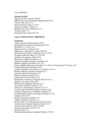 Véase POSITIVO
NEGOCIACIÓN
Regateo con Dios, Génesis 18.20-33.
Oferta de paz antes de la batalla, Deuteronomio 20.10.
Vida por vida, Josué 2.14.
Guerra de tierras, Jueces 11.12-14.
Alianza con Egipto, 1 Reyes 3.1.
Medidas subversivas, Nehemías 6.1-12.
A cuenta, Isaías 1.18.
Estrategia de paz, Lucas 14.31-32.
Véanse NEGOCIACIÓN, ARBITRAJE
NEGOCIO
Asunto inconcluso, Deuteronomio 20.5-9.
Integridad en los negocios, Deuteronomio 25.13;
Proverbios 11.1; 20.14; 21.6.
Negocios del rey, 1 Samuel 21.2,8.
Importación y exportación, 1 Reyes 10.28-29.
Mercancía, día de reposo, Nehemías 10.31; 13.15-18.
El negocio anda mal, Salmo 37.7,16,35-40.
Justicia en los negocios, Salmo 112.5.
Discreción, cuidado, Proverbios 6.1-5.
Expertos en pequeños negocios, Proverbios 6.6.
Haragán, diligente, Proverbios 10.4; 13.4.
Pesas y medidas deshonestas, Proverbios 11.1; 20.10, 23; Ezequiel 45.9-10; Oseas 12.7.
Compra deshonesta, Proverbios 20.14.
Una gran negociante, Proverbios 31.16; Hechos 16.13-15.
Mucha ocupación, cansancio, Eclesiastés 5.3.
Insomnio industrial, Eclesiastés 5.12.
Negocio terrenal, Eclesiastés 8.16,
Comerciantes de Tiro, Isaías 23.7-8.
Rechacemos el soborno y el engaño, Isaías 33.15-16.
Engañar a los clientes, Isaías 59.6.
Malvados que prosperan, Jeremías 12.1-3.
Ni acreedor, ni deudor, Jeremías 15.10.
Abierto en el día de reposo, Jeremías 17.21-27.
La plata usada como forma de pago, Jeremías 32.25.
Castigo a compradores y vendedores, Ezequiel 7.12.
La prosperidad se pierde en el castigo, Ezequiel 27.1-36.
Trampas, Amos 8.5-6.
Muchos comerciantes, Nahum 3.16.
Colapso económico, Sofonías 1.11.
No hay sueldo ni actividad comercial, Zacarías 8.10.
Actitud correcta al pagar impuestos, Marcos 12.17.
Avaricia en los negocios, Lucas 12.16-20.
Astutas transacciones, Lucas 16.1-8.
Mercado, Juan 2.16.
Ganancia determinada por integridad, Hechos 19.23-41.
 