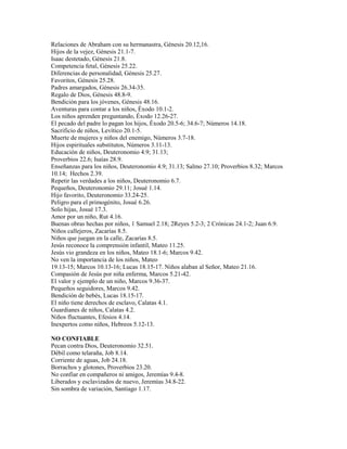 Relaciones de Abraham con su hermanastra, Génesis 20.12,16.
Hijos de la vejez, Génesis 21.1-7.
Isaac destetado, Génesis 21.8.
Competencia fetal, Génesis 25.22.
Diferencias de personalidad, Génesis 25.27.
Favoritos, Génesis 25.28.
Padres amargados, Génesis 26.34-35.
Regalo de Dios, Génesis 48.8-9.
Bendición para los jóvenes, Génesis 48.16.
Aventuras para contar a los niños, Éxodo 10.1-2.
Los niños aprenden preguntando, Éxodo 12.26-27.
El pecado del padre lo pagan los hijos, Éxodo 20.5-6; 34.6-7; Números 14.18.
Sacrificio de niños, Levítico 20.1-5.
Muerte de mujeres y niños del enemigo, Números 3.7-18.
Hijos espirituales substitutos, Números 3.11-13.
Educación de niños, Deuteronomio 4.9; 31.13;
Proverbios 22.6; Isaías 28.9.
Enseñanzas para los niños, Deuteronomio 4.9; 31.13; Salmo 27.10; Proverbios 8.32; Marcos
10.14; Hechos 2.39.
Repetir las verdades a los niños, Deuteronomio 6.7.
Pequeños, Deuteronomio 29.11; Josué 1.14.
Hijo favorito, Deuteronomio 33.24-25.
Peligro para el primogénito, Josué 6.26.
Solo hijas, Josué 17.3.
Amor por un niño, Rut 4.16.
Buenas obras hechas por niños, 1 Samuel 2.18; 2Reyes 5.2-3; 2 Crónicas 24.1-2; Juan 6.9.
Niños callejeros, Zacarías 8.5.
Niños que juegan en la calle, Zacarías 8.5.
Jesús reconoce la comprensión infantil, Mateo 11.25.
Jesús vio grandeza en los niños, Mateo 18.1-6; Marcos 9.42.
No ven la importancia de los niños, Mateo
19.13-15; Marcos 10.13-16; Lucas 18.15-17. Niños alaban al Señor, Mateo 21.16.
Compasión de Jesús por niña enferma, Marcos 5.21-42.
El valor y ejemplo de un niño, Marcos 9.36-37.
Pequeños seguidores, Marcos 9.42.
Bendición de bebés, Lucas 18.15-17.
El niño tiene derechos de esclavo, Calatas 4.1.
Guardianes de niños, Calatas 4.2.
Niños fluctuantes, Efesios 4.14.
Inexpertos como niños, Hebreos 5.12-13.
NO CONFIABLE
Pecan contra Dios, Deuteronomio 32.51.
Débil como telaraña, Job 8.14.
Corriente de aguas, Job 24.18.
Borrachos y glotones, Proverbios 23.20.
No confiar en compañeros ni amigos, Jeremías 9.4-8.
Liberados y esclavizados de nuevo, Jeremías 34.8-22.
Sin sombra de variación, Santiago 1.17.
 