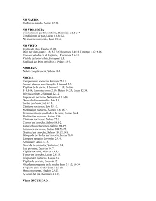 NO NACIDO
Pueblo no nacido, Salmo 22.31.
NO VIOLENCIA
Confianza en que Dios libera, 2 Crónicas 32.1-21*
Condiciones de paz, Lucas 14.31-32.
No violencia en Jesús, Juan 18.36.
NO VISTO
Rostro de Dios, Éxodo 33.20.
Dios no visto, Juan 1.18; 5.37; Colosenses 1.15; 1 Timoteo 1.17; 6.16.
Cosas reveladas en el Espíritu, 1 Corintios 2.9-10.
Visible de lo invisible, Hebreos 11.3.
Realidad del Dios invisible, 1 Pedro 1.8-9.
NOBLEZA
Noble complacencia, Salmo 16.3.
NOCHE
Campamento nocturno, Génesis 28.11.
Samuel duerme en el templo, 1 Samuel 3.3.
Vigilias de la noche, 1 Samuel 11.11; Salmo
119.148; Lamentaciones 2.19; Mateo 14.25; Lucas 12.38.
Bóveda celeste, 2 Samuel 22.12.
Inspección nocturna, Nehemías 2.11-16.
Oscuridad interminable, Job 3.9.
Sueño profundo, Job 4.13.
Cánticos nocturnos, Job 35.10.
Meditación nocturna, Salmos 4.4; 16.7.
Pensamientos de maldad en la cama, Salmo 36.4.
Meditación nocturna, Salmo 63.6.
Cánticos nocturnos, Salmo 77.6.
Clamor en la noche, Salmo 88.1-2.
Luna señala estaciones, Salmo 104.19.
Animales nocturnos, Salmo 104.22-23.
Gratitud en la noche, Salmo 119.62,148.
Búsqueda del Señor en la noche, Isaías 26.9.
Lámpara apagada, Jeremías 25.10.
Amanecer, Amos 4.13.
Guarida de animales, Sofonías 2.14.
Luz perenne, Zacarías 14.7.
Vigilia nocturna, Marcos 13.35.
Temor en la noche, Lucas 2.8-14.
Resplandor nocturno, Lucas 2.9.
Vigilia de oración, Lucas 6.12.
Nicodemo pregunta en la noche, Juan 3.1-2; 19-39.
Tropiezo en la noche, Juan 11.9-10.
Horas nocturnas, Hechos 23.23.
A la luz del día, Romanos 13.13.
Véase OSCURIDAD.
 