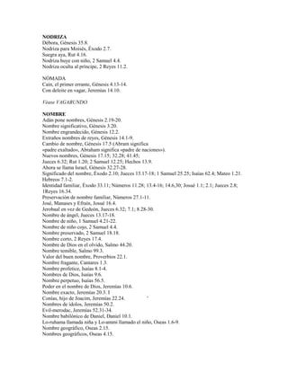 NODRIZA
Débora, Génesis 35.8.
Nodriza para Moisés, Éxodo 2.7.
Suegra aya, Rut 4.16.
Nodriza huye con niño, 2 Samuel 4.4.
Nodriza oculta al príncipe, 2 Reyes 11.2.
NÓMADA
Caín, el primer errante, Génesis 4.13-14.
Con deleite en vagar, Jeremías 14.10.
Véase VAGABUNDO.
NOMBRE
Adán pone nombres, Génesis 2.19-20.
Nombre significativo, Génesis 3.20.
Nombre engrandecido, Génesis 12.2.
Extraños nombres de reyes, Génesis 14.1-9.
Cambio de nombre, Génesis 17.5 (Abram significa
«padre exaltado», Abraham significa «padre de naciones»).
Nuevos nombres, Génesis 17.15; 32.28; 41.45;
Jueces 6.32; Rut 1.20; 2 Samuel 12.25; Hechos 13.9.
Ahora se llama Israel, Génesis 32.27-28.
Significado del nombre, Éxodo 2.10; Jueces 13.17-18; 1 Samuel 25.25; Isaías 62.4; Mateo 1.21.
Hebreos 7.1-2.
Identidad familiar, Éxodo 33.11; Números 11.28; 13.4-16; 14.6,30; Josué 1.1; 2.1; Jueces 2.8;
1Reyes 16.34.
Preservación de nombre familiar, Números 27.1-11.
José, Manases y Efraín, Josué 16.4.
Jerobaal en vez de Gedeón, Jueces 6.32; 7.1; 8.28-30.
Nombre de ángel, Jueces 13.17-18.
Nombre de niño, 1 Samuel 4.21-22.
Nombre de niño cojo, 2 Samuel 4.4.
Nombre preservado, 2 Samuel 18.18.
Nombre corto, 2 Reyes 17.4.
Nombre de Dios en el olvido, Salmo 44.20.
Nombre temible, Salmo 99.3.
Valor del buen nombre, Proverbios 22.1.
Nombre fragante, Cantares 1.3.
Nombre profetice, Isaías 8.1-4.
Nombres de Dios, Isaías 9.6.
Nombre perpetuo, Isaías 56.5.
Poder en el nombre de Dios, Jeremías 10.6.
Nombre exacto, Jeremías 20.3. I
Conías, hijo de Joacim, Jeremías 22.24. '
Nombres de ídolos, Jeremías 50.2.
Evil-merodac, Jeremías 52.31-34.
Nombre babilónico de Daniel, Daniel 10.1.
Lo-ruhama llamada niña y Lo-ammi llamado el niño, Oseas 1.6-9.
Nombre geográfico, Oseas 2.15.
Nombres geográficos, Oseas 4.15.
 