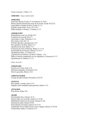 Temor reverente, 1 Pedro 1.17.
APREMIO Véase COMPULSIÓN.
APRENDIZ
Josué bajo Moisés, Éxodo 17.10; Números 27.18-23.
Moisés aprende fórmula del aceite de la unción, Éxodo 30.22-25.
Capacidades recibidas de Dios, Éxodo 31.1-5.
El padre ayuda al hijo 1Cron. 22.5, 29,1
Pablo discipula a Timoteo, 2 Timoteo 2.1-2.
APROBACIÓN
Respondieron a una voz, Éxodo 24.3.
Constancia de acuerdo, Rut 4.7.
Autorizado a viajar, Nehemías 2.1-8.
Dios elogia a Job, Job 1.8.
El Señor aprueba, Lamentaciones 3.37.
Dios aprueba a Su Hijo, Mateo 3.17.
Aprobación de Jesús, Mateo 3.17.
Evaluación de Juan el Bautista, Mateo 11.11-14.
Insinceridad de los fariseos, Marcos 12.15-17.
Aprobado por Dios, 1 Corintios 4.5.
¿Aprobación de hombres o de Dios?, Gálatas 1.10,
Pablo se muestra complacido con sus seguidores, Colosenses 4.7-17.
Aprobado por fe, Hebreos 11.1-2.
Véase APLAUSO.
APROPIADO
Función en el reino, Ester 4.14.
Momento apropiado, Eclesiastés 8.5-6.
Hizo lo que podía, Marcos 14.8.
APROVECHARSE
Castigo del aprovechado, Proverbios 22.22-23.
APTITUD
Dios manda y enseña, Isaías 2.2-3.
Elegidos como candidatos para gobernar, Daniel 1.3-5.
APURARSE
Prisa divina, Salmo 70.1.
ÁRABE
Sería hombre fiero, Génesis 16.12.
Nación árabe casi se pierde, Génesis 21.14-20.
Habilidad de Ismael con las armas, Génesis 21.20,
Dominación judía, Génesis 24.60.
Descendientes de Ismael, Génesis 25.13-16.
Antepasados de los árabes llevan a José a Egipto, Génesis 37.24-28.
Comerciantes árabes, 2 Crónicas 9.14.
 