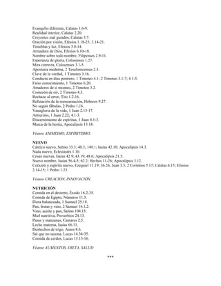 Evangelio diferente, Calatas 1.6-9.
Realidad interior, Calatas 2.20.
Creyentes mal guiados, Calatas 5.7.
Oración por visión, Efesios 1.18-23; 3.14-21.
Tinieblas y luz, Efesios 5.8-14.
Armadura de Dios, Efesios 6.10-18.
Nombre sobre todo nombre, Filipenses 2.9-11.
Esperanza de gloria, Colosenses 1.27.
Mira correcta, Colosenses 3.1-5.
Apostasía moderna, 2 Tesalonicenses 2.3.
Clave de la verdad, 1 Timoteo 3.16.
Conducta en días postrero, 1 Timoteo 4.1; 2 Timoteo 3.1-7; 4.1-5.
Falso conocimiento, 1 Timoteo 6.20.
Amadores de sí mismos, 2 Timoteo 3.2.
Comezón de oír, 2 Timoteo 4.3.
Rechazo al error, Tito 1.2-16.
Refutación de la reencarnación, Hebreos 9.27.
No seguir fábulas, 2 Pedro 1.16.
Vanagloria de la vida, 1 Juan 2.15-17.
Anticristo, 1 Juan 2.22; 4.1-3.
Discernimiento de espíritus, 1 Juan 4.1-3.
Marca de la bestia, Apocalipsis 13.18.
Véanse ANIMISMO, ESPIRITISMO.
NUEVO
Cántico nuevo, Salmo 33.3; 40.3; 149.1; Isaías 42.10; Apocalipsis 14.3.
Nada nuevo, Eclesiastés 1.10.
Cosas nuevas, Isaías 42.9; 43.19; 48.6; Apocalipsis 21.5.
Nuevo nombre, Isaías 56.4-5; 62.2; Hechos 11-26; Apocalipsis 3.12.
Corazón y espíritu nuevo, Ezequiel 11.19; 36.26; Juan 3.3; 2 Corintios 5.17; Calatas 6.15; Efesios
2.14-15; 1 Pedro 1.23.
Véanse CREACIÓN, INNOVACIÓN.
NUTRICIÓN
Comida en el desierto, Éxodo 16.2-35.
Comida de Egipto, Números 11.5.
Dieta balanceada, 1 Samuel 25.18.
Pan, frutas y vino, 2 Samuel 16.1,2.
Vino, aceite y pan, Salmo 104.15.
Miel nutritiva, Proverbios 24.13.
Pasas y manzanas, Cantares 2.5.
Leche materna, Isaías 66.11.
Deshechos de trigo, Amos 8.6.
Sal que no sazona, Lucas 14.34-35.
Comida de cerdos, Lucas 15.13-16.
Véanse AUMENTOS, DIETA, SALUD
***
 