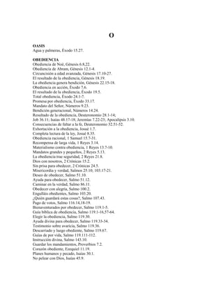 O
OASIS
Agua y palmeras, Éxodo 15.27.
OBEDIENCIA
Obediencia de Noé, Génesis 6.8,22.
Obediencia de Abram, Génesis 12.1-4.
Circuncisión a edad avanzada, Génesis 17.10-27.
El resultado de la obediencia, Génesis 18.19.
La obediencia genera bendición, Génesis 22.15-18.
Obediencia en acción, Éxodo 7.6.
El resultado de la obediencia, Éxodo 19.5.
Total obediencia, Éxodo 24.1-7.
Promesa por obediencia, Éxodo 33.17.
Mandato del Señor, Números 9.23.
Bendición generacional, Números 14.24.
Resultado de la obediencia, Deuteronomio 28.1-14;
Job 36.11; Isaías 48.17-18; Jeremías 7.22-23; Apocalipsis 3.10.
Consecuencias de faltar a la fe, Deuteronomio 32.51-52.
Exhortación a la obediencia, Josué 1.7.
Completa lectura de la ley, Josué 8.35.
Obediencia racional, 1 Samuel 15.7-31.
Recompensa de larga vida, 1 Reyes 3.14.
Materialismo contra obediencia, 1 Reyes 13.7-10.
Mandatos grandes y pequeños, 2 Reyes 5.13.
La obediencia trae seguridad, 2 Reyes 21.8.
Dios con nosotros, 2 Crónicas 15.2.
Sin prisa para obedecer, 2 Crónicas 24.5.
Misericordia y verdad, Salmos 25.10; 103.17-21.
Deseo de obedecer, Salmo 51.10.
Ayuda para obedecer, Salmo 51.12.
Caminar en la verdad, Salmo 86.11.
Obedecer con alegría, Salmo 100.2.
Engulláis obedientes, Salmo 103.20.
¿Quién guardará estas cosas?, Salmo 107.43.
Pago de votos, Salmo 116.14,18-19.
Bienaventurados por obedecer, Salmo 119.1-5.
Guía bíblica de obediencia, Salmo 119.1-16,57-64.
Elegir la obediencia, Salmo 119.30.
Ayuda divina para obedecer, Salmo 119.33-34.
Testimonio sobre avaricia, Salmo 119.36.
Descarriado y luego obediente, Salmo 119.67.
Guías de por vida, Salmo 119.111-112.
Instrucción divina, Salmo 143.10.
Guardar los mandamientos, Proverbios 7.2.
Corazón obediente, Ezequiel 11.19.
Planes humanos y pecado, Isaías 30.1.
No pelear con Dios, Isaías 45.9.
 