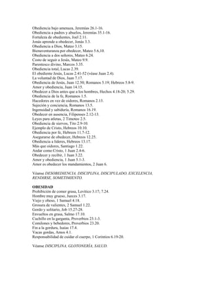 Obediencia bajo amenaza, Jeremías 26.1-16.
Obediencia a padres y abuelos, Jeremías 35.1-16.
Fortaleza de obedientes, Joel 2.11.
Jonás aprende a obedecer, Jonás 3.3.
Obediencia a Dios, Mateo 3.15.
Bienaventuranza por obedecer, Mateo 5.6,10.
Obediencia a dos señores, Mateo 6.24.
Costo de seguir a Jesús, Mateo 9.9.
Parentesco divino, Marcos 3.35.
Obediencia total, Lucas 2.39.
El obediente Jesús, Lucas 2.41-52 (véase Juan 2.4).
La voluntad de Dios, Juan 7.17.
Obediencia de Jesús, Juan 12.50; Romanos 5.19; Hebreos 5.8-9.
Amor y obediencia, Juan 14.15.
Obedecer a Dios antes que a los hombres, Hechos 4.18-20; 5.29.
Obediencia de la fe, Romanos 1.5.
Hacedores en vez de oidores, Romanos 2.13.
Sujeción y conciencia, Romanos 13.5.
Ingenuidad y sabiduría, Romanos 16.19.
Obedecer en ausencia, Filipenses 2.12-13.
Leyes para atletas, 2 Timoteo 2.5.
Obediencia de siervos, Tito 2.9-10.
Ejemplo de Cristo, Hebreos 10.10.
Obediencia por fe, Hebreos 11.7-12.
Asegurarse de obedecer, Hebreos 12.25.
Obediencia a líderes, Hebreos 13.17.
Más que oidores, Santiago 1.22.
Andar como Cristo, 1 Juan 2.4-6.
Obedecer y recibir, 1 Juan 3.22.
Amor y obediencia, 1 Juan 5.1-3.
Amor es obedecer los mandamientos, 2 Juan 6.
Véanse DESOBEDIENCIA, DISCIPLINA, DISCIPULADO, EXCELENCIA,
RENDIRSE, SOMETIMIENTO.
OBESIDAD
Prohibición de comer grasa, Levítico 3.17; 7.24.
Hombre muy grueso, Jueces 3.17.
Viejo y obeso, 1 Samuel 4.18.
Grosura de valientes, 2 Samuel 1.22.
Gordo y solitario, Job 15.27-28.
Envueltos en grasa, Salmo 17.10.
Cuchillo en la garganta, Proverbios 23.1-3.
Comilones y bebedores, Proverbios 23.20.
Fin a la gordura, Isaías 17.4.
Vacas gordas, Amos 4.1.
Responsabilidad de cuidar el cuerpo, 1 Corintios 6.19-20.
Véanse DISCIPLINA, GLOTONERÍA, SALUD.
 