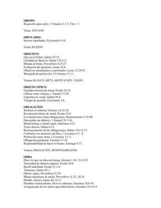OBISPO
Requisitos para serlo, 1 Timoteo 3.1-7; Tito 1.7.
Véase ANCIANO
OBITUARIO
Inicuos sepultados, Eclesiastés 8.10.
Véase MUERTE
OBJETIVO
Ojos en el Señor, Salmo 25.15.
Claridad en objetivo, Salmo 119.1-5.
Mirada al frente, Proverbios 4.25-27.
Exaltación del generoso, Isaías 32.8.
Objetivos mundanales y espirituales, Lucas 12.29-31.
Búsqueda de perfección, 2 Corintios 13.11.
Véanse BLANCO, META, MOTIVACIÓN, VISIÓN.
OBJETO TÍPICO
Guardan muestra de maná, Éxodo 16.32.
Cabeza como reliquia, 1 Samuel 17.54.
Lágrimas en vasija, Salmo 56.8.
Tiempo de guardar, Eclesiastés 3.6.
OBLIGACIÓN
Rechazo al soborno, Génesis 14.22-24.
Recolección diaria de maná, Éxodo 16.4.
Las bendiciones traen obligaciones, Deuteronomio 4.32-40.
Descuidan sus deberes, 1 Samuel 26.7-16.
Mitad trabaja y mitad vigila, Nehemías 4.21.
Votos diarios, Salmo 61.8.
Reconocimiento de las obligaciones, Salmo 116.12-17.
Confiarles los misterios de Dios, 1 Corintios 4.1 -2.
Perfección como meta, 2 Corintios 13.11.
Obligación pendiente, Filemón 17-19.
Responsabilidad de hacer lo bueno, Santiago 4.17.
Véanse OBLIGACIÓN, RESPONSABILIDAD.
OBRA
Dios vio que su obra era buena, Génesis 1.10, 12,18,25.
Necesidad de obreros capaces, Éxodo 28.8.
Recibí habilidad, Éxodo 31.1-4.
Talentoso, Salmo 45.1.
Obrero capaz, Proverbios 22.29.
Manos talentosas de mujer, Proverbios 31.22, 24-25.
Detalle, técnica, Isaías 44.12-13.
Hombres tienen talento, Dios es soberano, Jeremías 10.8-10.
Avergonzado de los ídolos que había hecho, Jeremías 10.14-15.
 