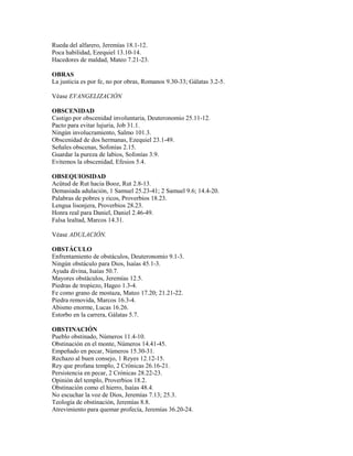 Rueda del alfarero, Jeremías 18.1-12.
Poca habilidad, Ezequiel 13.10-14.
Hacedores de maldad, Mateo 7.21-23.
OBRAS
La justicia es por fe, no por obras, Romanos 9.30-33; Gálatas 3.2-5.
Véase EVANGELIZACIÓN
OBSCENIDAD
Castigo por obscenidad involuntaria, Deuteronomio 25.11-12.
Pacto para evitar lujuria, Job 31.1.
Ningún involucramiento, Salmo 101.3.
Obscenidad de dos hermanas, Ezequiel 23.1-49.
Señales obscenas, Sofonías 2.15.
Guardar la pureza de labios, Sofonías 3.9.
Evitemos la obscenidad, Efesios 5.4.
OBSEQUIOSIDAD
Acütud de Rut hacia Booz, Rut 2.8-13.
Demasiada adulación, 1 Samuel 25.23-41; 2 Samuel 9.6; 14.4-20.
Palabras de pobres y ricos, Proverbios 18.23.
Lengua lisonjera, Proverbios 28.23.
Honra real para Daniel, Daniel 2.46-49.
Falsa lealtad, Marcos 14.31.
Véase ADULACIÓN.
OBSTÁCULO
Enfrentamiento de obstáculos, Deuteronomio 9.1-3.
Ningún obstáculo para Dios, Isaías 45.1-3.
Ayuda divina, Isaías 50.7.
Mayores obstáculos, Jeremías 12.5.
Piedras de tropiezo, Hageo 1.3-4.
Fe como grano de mostaza, Mateo 17.20; 21.21-22.
Piedra removida, Marcos 16.3-4.
Abismo enorme, Lucas 16.26.
Estorbo en la carrera, Gálatas 5.7.
OBSTINACIÓN
Pueblo obstinado, Números 11.4-10.
Obstinación en el monte, Números 14.41-45.
Empeñado en pecar, Números 15.30-31.
Rechazo al buen consejo, 1 Reyes 12.12-15.
Rey que profana templo, 2 Crónicas 26.16-21.
Persistencia en pecar, 2 Crónicas 28.22-23.
Opinión del templo, Proverbios 18.2.
Obstinación como el hierro, Isaías 48.4.
No escuchar la voz de Dios, Jeremías 7.13; 25.3.
Teología de obstinación, Jeremías 8.8.
Atrevimiento para quemar profecía, Jeremías 36.20-24.
 