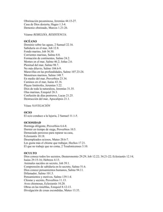 Obstinación pecaminosa, Jeremías 44.15-27.
Casa de Dios desierta, Hageo 1.3-4.
Demonio obstinado, Marcos 1.21-26.
Véanse REBELDÍA, RESISTENCIA.
OCÉANO
Dominio sobre las aguas, 2 Samuel 22.16.
Sabiduría en el mar, Job 12.8.
Fondo marino, Job 36.30.
Corrientes marinas, Salmo 8.8.
Formación de continentes, Salmo 24.2.
Montes en el mar, Salmo 46.2; Joñas 2.6.
Plenitud del mar, Salmo 98.7.
No más diluvio, Salmo 104.6-9.
Maravillas en las profundidades, Salmo 107.23-24.
Monstruos marinos, Salmo 148.7.
En medio del mar, Proverbios 23.34.
Caminos en el mar, Isaías 43.16.
Playas limítrofes, Jeremías 5.22.
Dios de toda la naturaleza, Jeremías 31.35.
Olas marinas, Ezequiel 26.3.
Confusión de días postreros, Lucas 21.25.
Destrucción del mar, Apocalipsis 21.1.
Véase NAVEGACIÓN
OCIO
El ocio conduce a la lujuria, 2 Samuel 11.1-5.
OCIOSIDAD
Hormiga diligente, Proverbios 6.6-8.
Dormir en tiempo de siega, Proverbios 10.5.
Demasiado perezoso para reparar su casa,
Eclesiastés 10.18.
Desempleados ociosos, Mateo 20.6-7.
Les gusta más el chisme que trabajar, Hechos 17.21.
El que no trabaje que no coma, 2 Tesalonicenses 3.10.
OCULTO
Dios conoce todos los secretos, Deuteronomio 29.29; Job 12.22; 34.21-22; Eclesiastés 12.14;
Isaías 29.15-16; Hebreos 4.13.
Animales nacidos en secreto, Job 39.1.
Comprensión de sabiduría en lo secreto, Salmo 51.6.
Dios conoce pensamientos humanos, Salmo 94.11.
Difamador, Salmo 101.5.
Pensamientos y motivos, Salmo 139.1-4.
Chisme y secreto, Proverbios 11.13.
Aves chismosas, Eclesiastés 10.20.
Obras en las tinieblas, Ezequiel 8.12-13.
Divulgación de cosas escondidas, Mateo 13.35.
 