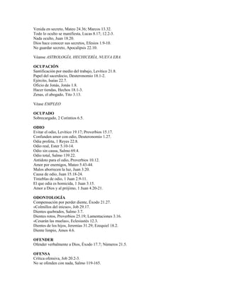 Venida en secreto, Mateo 24.36; Marcos 13.32.
Todo lo oculto se manifiesta, Lucas 8.17; 12.2-3.
Nada oculto, Juan 18.20.
Dios hace conocer sus secretos, Efesios 1.9-10.
No guardar secreto, Apocalipsis 22.10.
Véanse ASTROLOGÍA, HECHICERÍA, NUEVA ERA.
OCUPACIÓN
Santificación por medio del trabajo, Levítico 21.8.
Papel del sacerdocio, Deuteronomio 18.1-2.
Ejército, Isaías 22.7.
Oficio de Jonás, Jonás 1.8.
Hacer tiendas, Hechos 18.1-3.
Zenas, el abogado, Tito 3.13.
Véase EMPLEO
OCUPADO
Sobrecargado, 2 Corintios 6.5.
ODIO
Evitar el odio, Levítico 19.17; Proverbios 15.17.
Confunden amor con odio, Deuteronomio 1.27.
Odia profeta, 1 Reyes 22.8.
Odio real, Ester 5.10-14.
Odio sin causa, Salmo 69.4.
Odio total, Salmo 139.22.
Antídoto para el odio, Proverbios 10.12.
Amor por enemigos, Mateo 5.43-44.
Malos aborrecen la luz, Juan 3.20.
Causa de odio, Juan 15.18-24.
Tinieblas de odio, 1 Juan 2.9-11.
El que odia es homicida, 1 Juan 3.15.
Amor a Dios y al prójimo, 1 Juan 4.20-21.
ODONTOLOGÍA
Compensación por perder diente, Éxodo 21.27.
«Colmillos del inicuo», Job 29.17.
Dientes quebrados, Salmo 3.7.
Dientes rotos, Proverbios 25.19; Lamentaciones 3.16.
«Cesarán las muelas», Eclesiastés 12.3.
Dientes de los hijos, Jeremías 31.29; Ezequiel 18.2.
Diente limpio, Amos 4.6.
OFENDER
Ofender verbalmente a Dios, Éxodo 17.7; Números 21.5.
OFENSA
Crítica ofensiva, Job 20.2-3.
No se ofenden con nada, Salmo 119-165.
 