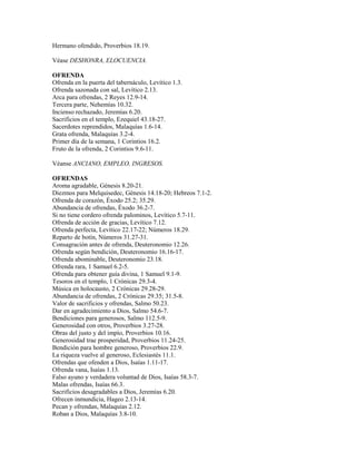 Hermano ofendido, Proverbios 18.19.
Véase DESHONRA, ELOCUENCIA.
OFRENDA
Ofrenda en la puerta del tabernáculo, Levítico 1.3.
Ofrenda sazonada con sal, Levítico 2.13.
Arca para ofrendas, 2 Reyes 12.9-14.
Tercera parte, Nehemías 10.32.
Incienso rechazado, Jeremías 6.20.
Sacrificios en el templo, Ezequiel 43.18-27.
Sacerdotes reprendidos, Malaquías 1.6-14.
Grata ofrenda, Malaquías 3.2-4.
Primer día de la semana, 1 Corintios 16.2.
Fruto de la ofrenda, 2 Corintios 9.6-11.
Véanse ANCIANO, EMPLEO, INGRESOS.
OFRENDAS
Aroma agradable, Génesis 8.20-21.
Diezmos para Melquisedec, Génesis 14.18-20; Hebreos 7.1-2.
Ofrenda de corazón, Éxodo 25.2; 35.29.
Abundancia de ofrendas, Éxodo 36.2-7.
Si no tiene cordero ofrenda palominos, Levítico 5.7-11.
Ofrenda de acción de gracias, Levítico 7.12.
Ofrenda perfecta, Levítico 22.17-22; Números 18.29.
Reparto de botín, Números 31.27-31.
Consagración antes de ofrenda, Deuteronomio 12.26.
Ofrenda según bendición, Deuteronomio 16.16-17.
Ofrenda abominable, Deuteronomio 23.18.
Ofrenda rara, 1 Samuel 6.2-5.
Ofrenda para obtener guía divina, 1 Samuel 9.1-9.
Tesoros en el templo, 1 Crónicas 29.3-4.
Música en holocausto, 2 Crónicas 29.28-29.
Abundancia de ofrendas, 2 Crónicas 29.35; 31.5-8.
Valor de sacrificios y ofrendas, Salmo 50.23.
Dar en agradecimiento a Dios, Salmo 54.6-7.
Bendiciones para generosos, Salmo 112.5-9.
Generosidad con otros, Proverbios 3.27-28.
Obras del justo y del impío, Proverbios 10.16.
Generosidad trae prosperidad, Proverbios 11.24-25.
Bendición para hombre generoso, Proverbios 22.9.
La riqueza vuelve al generoso, Eclesiastés 11.1.
Ofrendas que ofenden a Dios, Isaías 1.11-17.
Ofrenda vana, Isaías 1.13.
Falso ayuno y verdadera voluntad de Dios, Isaías 58.3-7.
Malas ofrendas, Isaías 66.3.
Sacrificios desagradables a Dios, Jeremías 6.20.
Ofrecen inmundicia, Hageo 2.13-14.
Pecan y ofrendan, Malaquías 2.12.
Roban a Dios, Malaquías 3.8-10.
 
