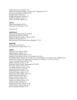 Árabes generosos, 2 Crónicas 17.11.
Árabes que se oponen al Señor, 2 Crónicas 26.7; Nehemías 2.19; 4.7.
Adversario de Jeremías, Nehemías 2.19.
Enemigo árabe, Nehemías 6.1.
Nómadas del desierto, Jeremías 3.2.
Pecados de Damasco, Amos 1.3.
Árabes convertidos, Hechos 2.11.
ARAÑA
Frágil como telaraña, Job 8.14.
Tejen telas de araña, Isaías 59.5-6.
Véase INSECTO
ARBITRAJE
Disputa por propiedad, Génesis 26.19-32.
Divino atalaya, Génesis 31.48-50.
Mediación entre dos madres, 1 Reyes 3.16-28.
Llamado a arbitraje, Isaías 5.3.
Salvación más allá de nuestras fuerzas, Romanos 7.15-25.
ARBITRO
No hay árbitro, Job 9.33-35.
Dios hace sonar el silbato, Isaías 7.18.
ÁRBOL
Árbol de la vida, Génesis 3.22-23.
Árbol tamarisco, Génesis 21.33.
Abraham planta un árbol, Génesis 21.33.
Adoración entre árboles, Génesis 13.18 (véanse 14.13; 18.1).
Variedad de árboles, Génesis 35.4; Éxodo 15.27; 36.20; Números 17.8; Jueces 9.10; 1 Samuel 14.2; 2
Samuel 5.23; 1 Reyes 19.4; Nehemías 8.15; Cantares 2.3; Isaías 6.13; 14.8; 41.19; 44.14.
Tres años de purificación, Levítico 19.23.
Árboles y diezmos, Levítico 27.30.
No destruir árboles frutales, Deuteronomio 20.19-20.
El rey de los árboles, Jueces 9.7-15.
Los árboles eligen rey, Jueces 9.7-20.
Camino de la encina, Jueces 9.37.
Sombra para ídolos, 2 Reyes 17.10.
Cedros del Líbano, 2 Reyes 19.23.
Esperanza de árbol cortado, Job 14.7-9.
Árboles contentos, Salmo 96.12.
Brazas de enebro, Salmo 120.4.
El roble y la encina, Isaías 6.13.
Árboles en el desierto, Isaías 41.19.
Árboles cortados, Jeremías 6.6.
Destrucción de ramas, Jeremías 11.16.
Árboles buenos y malos, Mateo 12.33.
Ramas injertadas, Romanos 11.24.
 