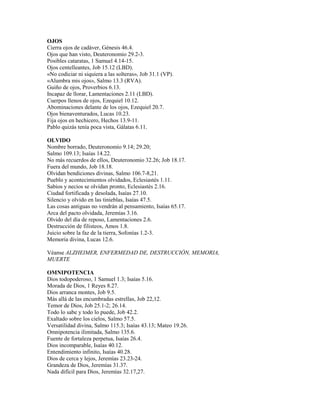OJOS
Cierra ojos de cadáver, Génesis 46.4.
Ojos que han visto, Deuteronomio 29.2-3.
Posibles cataratas, 1 Samuel 4.14-15.
Ojos centelleantes, Job 15.12 (LBD).
«No codiciar ni siquiera a las solteras», Job 31.1 (VP).
«Alumbra mis ojos», Salmo 13.3 (RVA).
Guiño de ojos, Proverbios 6.13.
Incapaz de llorar, Lamentaciones 2.11 (LBD).
Cuerpos llenos de ojos, Ezequiel 10.12.
Abominaciones delante de los ojos, Ezequiel 20.7.
Ojos bienaventurados, Lucas 10.23.
Fija ojos en hechicero, Hechos 13.9-11.
Pablo quizás tenía poca vista, Gálatas 6.11.
OLVIDO
Nombre borrado, Deuteronomio 9.14; 29.20;
Salmo 109.13; Isaías 14.22.
No más recuerdos de ellos, Deuteronomio 32.26; Job 18.17.
Fuera del mundo, Job 18.18.
Olvidan bendiciones divinas, Salmo 106.7-8,21.
Pueblo y acontecimientos olvidados, Eclesiastés 1.11.
Sabios y necios se olvidan pronto, Eclesiastés 2.16.
Ciudad fortificada y desolada, Isaías 27.10.
Silencio y olvido en las tinieblas, Isaías 47.5.
Las cosas antiguas no vendrán al pensamiento, Isaías 65.17.
Arca del pacto olvidada, Jeremías 3.16.
Olvido del día de reposo, Lamentaciones 2.6.
Destrucción de filisteos, Amos 1.8.
Juicio sobre la faz de la tierra, Sofonías 1.2-3.
Memoria divina, Lucas 12.6.
Véanse ALZHEIMER, ENFERMEDAD DE, DESTRUCCIÓN, MEMORIA,
MUERTE
OMNIPOTENCIA
Dios todopoderoso, 1 Samuel 1.3; Isaías 5.16.
Morada de Dios, 1 Reyes 8.27.
Dios arranca montes, Job 9.5.
Más allá de las encumbradas estrellas, Job 22,12.
Temor de Dios, Job 25.1-2; 26.14.
Todo lo sabe y todo lo puede, Job 42.2.
Exaltado sobre los cielos, Salmo 57.5.
Versatilidad divina, Salmo 115.3; Isaías 43.13; Mateo 19.26.
Omnipotencia ilimitada, Salmo 135.6.
Fuente de fortaleza perpetua, Isaías 26.4.
Dios incomparable, Isaías 40.12.
Entendimiento infinito, Isaías 40.28.
Dios de cerca y lejos, Jeremías 23.23-24.
Grandeza de Dios, Jeremías 31.37.
Nada difícil para Dios, Jeremías 32.17,27.
 