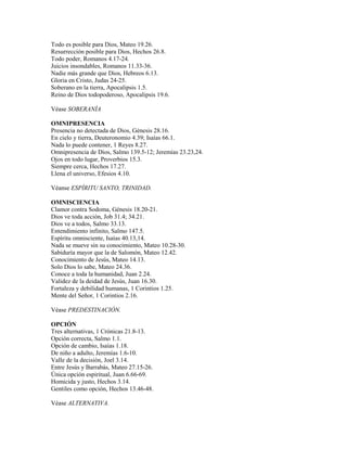 Todo es posible para Dios, Mateo 19.26.
Resurrección posible para Dios, Hechos 26.8.
Todo poder, Romanos 4.17-24.
Juicios insondables, Romanos 11.33-36.
Nadie más grande que Dios, Hebreos 6.13.
Gloria en Cristo, Judas 24-25.
Soberano en la tierra, Apocalipsis 1.5.
Reino de Dios todopoderoso, Apocalipsis 19.6.
Véase SOBERANÍA
OMNIPRESENCIA
Presencia no detectada de Dios, Génesis 28.16.
En cielo y tierra, Deuteronomio 4.39; Isaías 66.1.
Nada lo puede contener, 1 Reyes 8.27.
Omnipresencia de Dios, Salmo 139.5-12; Jeremías 23.23,24.
Ojos en todo lugar, Proverbios 15.3.
Siempre cerca, Hechos 17.27.
Llena el universo, Efesios 4.10.
Véanse ESPÍRITU SANTO, TRINIDAD.
OMNISCIENCIA
Clamor contra Sodoma, Génesis 18.20-21.
Dios ve toda acción, Job 31.4; 34.21.
Dios ve a todos, Salmo 33.13.
Entendimiento infinito, Salmo 147.5.
Espíritu omnisciente, Isaías 40.13,14.
Nada se mueve sin su conocimiento, Mateo 10.28-30.
Sabiduría mayor que la de Salomón, Mateo 12.42.
Conocimiento de Jesús, Mateo 14.13.
Solo Dios lo sabe, Mateo 24.36.
Conoce a toda la humanidad, Juan 2.24.
Validez de la deidad de Jesús, Juan 16.30.
Fortaleza y debilidad humanas, 1 Corintios 1.25.
Mente del Señor, 1 Corintios 2.16.
Véase PREDESTINACIÓN.
OPCIÓN
Tres alternativas, 1 Crónicas 21.8-13.
Opción correcta, Salmo 1.1.
Opción de cambio, Isaías 1.18.
De niño a adulto, Jeremías 1.6-10.
Valle de la decisión, Joel 3.14.
Entre Jesús y Barrabás, Mateo 27.15-26.
Única opción espiritual, Juan 6.66-69.
Homicida y justo, Hechos 3.14.
Gentiles como opción, Hechos 13.46-48.
Véase ALTERNATIVA.
 