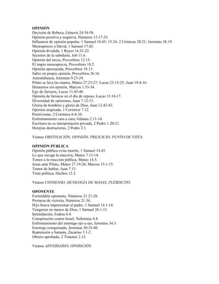 OPINIÓN
Decisión de Rebeca, Génesis 24.54-58.
Opinión positiva y negativa, Números 13.17-33.
Influencia de opinión popular, 1 Samuel 14.45; 15.24; 2 Crónicas 20.21; Jeremías 38.19.
Menosprecio a David, 1 Samuel 17.42.
Opinión dividida, 1 Reyes 16.21-22.
Secretos de la sabiduría, Job 11.6.
Opinión del necio, Proverbios 12.15.
El impío menosprecia, Proverbios 18.2.
Opinión apresurada, Proverbios 18.13.
Sabio en propia opinión, Proverbios 26.16.
Autoalabanza, Jeremías 9.23-24.
Pilato se lava las manos, Mateo 27.23-27; Lucas 23.13-25; Juan 19.4-16.
Demonios sin opinión, Marcos 1.33-34.
Ego de fariseos, Lucas 11.45-46.
Opinión de fariseos en el día de reposo, Lucas 13.10-17.
Diversidad de opiniones, Juan 7.12-13.
Gloria de hombres y gloria de Dios, Juan 12.42-43.
Opinión inspirada, 1 Corintios 7.12.
Positivismo, 2 Corintios 6.8-10.
Enfrentamiento cara a cara, Gálatas 2.11-14.
Escritura no es interpretación privada, 2 Pedro 1.20-21.
Herejías destructoras, 2 Pedro 2.1.
Véanse OBSTINACIÓN, OPINIÓN, PREJUICIO, PUNTO DE VISTA.
OPINIÓN PÚBLICA
Opinión pública evita muerte, 1 Samuel 14.45.
Lo que escoge la mayoría, Mateo 7.13-14.
Temor a la reacción pública, Mateo 14.5.
Jesús ante Pilato, Mateo 27.19-26; Marcos 15.1-15.
Temor de hablar, Juan 7.13.
Treta política, Hechos 12.3.
Véanse CONSENSO, SICOLOGÍA DE MASAS, PLEBISCITO.
OPONENTE
Formidable oponente, Números 21.21-26.
Promesa de victoria, Números 21.34.
Hijo busca impresionar al padre, 1 Samuel 14.1-14.
Venganza en manos de Dios, 1 Samuel 26.1-11.
Intimidación, Esdras 4.4.
Conspiración contra Israel, Nehemías 4.8.
Enfrentamiento del enemigo ojo a ojo, Jeremías 34.3.
Enemigo conquistado, Jeremías 50.35-40.
Reprensión a Satanás, Zacarías 3.1-2.
Obrero aprobado, 2 Timoteo 2.15.
Véanse ADVERSARIO, OPOSICIÓN.
 