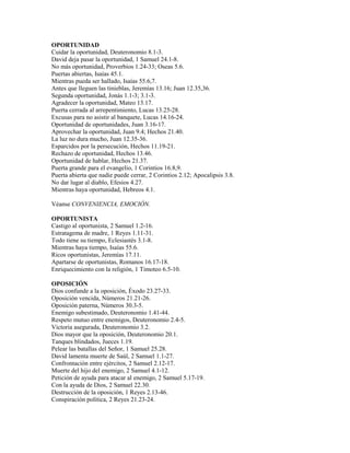 OPORTUNIDAD
Cuidar la oportunidad, Deuteronomio 8.1-3.
David deja pasar la oportunidad, 1 Samuel 24.1-8.
No más oportunidad, Proverbios 1.24-33; Oseas 5.6.
Puertas abiertas, Isaías 45.1.
Mientras pueda ser hallado, Isaías 55.6,7.
Antes que lleguen las tinieblas, Jeremías 13.16; Juan 12.35,36.
Segunda oportunidad, Jonás 1.1-3; 3.1-3.
Agradecer la oportunidad, Mateo 13.17.
Puerta cerrada al arrepentimiento, Lucas 13.25-28.
Excusas para no asistir al banquete, Lucas 14.16-24.
Oportunidad de oportunidades, Juan 3.16-17.
Aprovechar la oportunidad, Juan 9.4; Hechos 21.40.
La luz no dura mucho, Juan 12.35-36.
Esparcidos por la persecución, Hechos 11.19-21.
Rechazo de oportunidad, Hechos 13.46.
Oportunidad de hablar, Hechos 21.37.
Puerta grande para el evangelio, 1 Corintios 16.8,9.
Puerta abierta que nadie puede cerrar, 2 Corintios 2.12; Apocalipsis 3.8.
No dar lugar al diablo, Efesios 4.27.
Mientras haya oportunidad, Hebreos 4.1.
Véanse CONVENIENCIA, EMOCIÓN.
OPORTUNISTA
Castigo al oportunista, 2 Samuel 1.2-16.
Estratagema de madre, 1 Reyes 1.11-31.
Todo tiene su tiempo, Eclesiastés 3.1-8.
Mientras haya tiempo, Isaías 55.6.
Ricos oportunistas, Jeremías 17.11.
Apartarse de oportunistas, Romanos 16.17-18.
Enriquecimiento con la religión, 1 Timoteo 6.5-10.
OPOSICIÓN
Dios confunde a la oposición, Éxodo 23.27-33.
Oposición vencida, Números 21.21-26.
Oposición paterna, Números 30.3-5.
Enemigo subestimado, Deuteronomio 1.41-44.
Respeto mutuo entre enemigos, Deuteronomio 2.4-5.
Victoria asegurada, Deuteronomio 3.2.
Dios mayor que la oposición, Deuteronomio 20.1.
Tanques blindados, Jueces 1.19.
Pelear las batallas del Señor, 1 Samuel 25.28.
David lamenta muerte de Saúl, 2 Samuel 1.1-27.
Confrontación entre ejércitos, 2 Samuel 2.12-17.
Muerte del hijo del enemigo, 2 Samuel 4.1-12.
Petición de ayuda para atacar al enemigo, 2 Samuel 5.17-19.
Con la ayuda de Dios, 2 Samuel 22.30.
Destrucción de la oposición, 1 Reyes 2.13-46.
Conspiración política, 2 Reyes 21.23-24.
 
