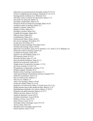 Oposición a la reconstrucción de Jerusalén, Esdras 4.5,12-16.
Evitar la confabulación del enemigo, Nehemías 4.1-21; 6.1-9.
Enemigo pierde confianza en sí, Nehemías 6.16.
Solo Dios conoce el número de adversarios, Salmo 3.1-2.
Sin miedo a la oposición, Salmo 3.6.
Enemigos avergonzados, Salmo 6.10.
Presencia divina en tiempo de necesidad, Salmo 14.4-5.
Confianza contra el enemigo, Salmo 27.3.
Hombres violentos, Salmo 54.3.
Refugio en Dios, Salmo 56.1.
Enemigos vencidos, Salmo 56.9.
Complot del enemigo, Salmo 64.6.
Odio sin razón, Salmo 69.4.
Confabulación, Salmo 83.5.
Protección del Señor, Salmo 140.6-8.
Paz con los enemigos, Proverbios 16.7.
Ira del necio, Proverbios 27.3.
Iracundo levanta contiendas, Proverbios 29.22.
Fortaleza del enemigo, Isaías 5.26-30.
Oposición a los profetas, Isaías 30.10; Jeremías 11.21; Amos 2.12,13; Miqueas 2.6.
Protección contra el enemigo, Isaías 8.10.
La batalla en la puerta, Isaías 28.6.
Egipcios son solo hombres, Isaías 31.3.
Sin respuesta, Isaías 36.13-21.
Promesas de Dios, Isaías 37.1-38.
Dios que derriba fortalezas, Isaías 45.1-3.
Destino de la oposición, Isaías 60.12.
Ningún temor a la oposición, Jeremías 1.17-19.
Sin temor, Jeremías 1.6-10,17-19.
Perseguidores avergonzados, Jeremías 17.18.
Poderoso gigante, Jeremías 20.11.
Rendirse ante el enemigo, Lamentaciones 1.5.
Valor para enfrentar circunstancias adversas, Ezequiel 2.6-7.
Orden de no profetizar, Amos 2.12.
Dios no tolera rivales, Nahum 1.2.
Solo una vez, Nahum 1.9.
Amor a los enemigos, Mateo 5.43-48.
El hijo del viñador, Mateo 21.33-34.
Opuestos a la resurrección, Mateo 27.62-66 (véase 28.11-15).
Perdón humano para recibir perdón de Dios, Marcos 11.25.
Habilidad para confundir a los críticos, Marcos 11.29-33.
Preguntas con doble intención, Marcos 12.13-17.
Silencio de Jesús, Marcos 14.53-62.
Legión de demonios, Lucas 8.26-31.
Asombro de burlones, Lucas 8.49-56.
Rechazo a Cristo, Lucas 10.16.
Jesús, fariseos, Lucas 14.1-6.
Estrategia contra el enemigo, Lucas 14.31-32.
Acoso a Jesús, Juan 5.16.
Discípulos de la oscuridad, Juan 8.13-59.
Falsos maestros, Juan 8.13-59.
 