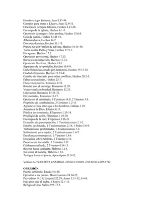 Hombre ciego, fariseos, Juan 9.13-34.
Complot para matar a Lázaro, Juan 12.9-11.
Oración en tiempos difíciles, Hechos 4.23-26.
Enemigo de la Iglesia, Hechos 8.1-3.
Oposición de mago y falso profeta, Hechos 13.6-8.
Celo de judíos, Hechos 13.45-51.
Alborotadores, Hechos 14.2.
Discuten doctrina, Hechos 15.1-3.
Presos por conversión de adivina, Hechos 16.16-40.
Turba contra Pablo y Silas, Hechos 17.5-7.
Haraganes, Hechos 17.5.
Oposición persistente, Hechos 17.13.
Burla a la resurrección, Hechos 17.32.
Oposición blasfema, Hechos 18.6.
Separarse de la oposición, Hechos 19.8-9.
Daño físico ocasionado por demonios, Hechos 19.13-16.
Ciudad alborotada, Hechos 19.23-41.
Cambio de itinerario para evitar conflicto, Hechos 20.2-3.
Falsas acusaciones, Hechos 25.7.
Dios con nosotros, Romanos 8.31.
Bondad con el enemigo, Romanos 12.20.
Vencer mal con bondad, Romanos 12.21.
Liberación, Romanos 15.31-32.
Divisionistas, Romanos 16.17.
Oposición al ministerio, 1 Corintios 16.9; 2 Timoteo 3.8.
Propósito de la tribulación, 2 Corintios 1.2-11.
Agradar a Dios antes que a los hombres, Gálatas 1.10.
Armadura de Dios, Efesios 6.13.
Prédica por contienda, Filipenses 1.15-18.
Privilegio de sufrir, Filipenses 1.29-30.
Enemigos de la cruz, Filipenses 3.18-21.
En medio de gran oposición, 1 Tesalonicenses 2.1-2.
Estorbo de Satanás, 1 Tesalonicenses 2.18; 1 Pedro 5.8-9.
Tribulaciones profetizadas, 1 Tesalonicenses 3.4.
Sufrimiento para impíos, 2 Tesalonicenses 1.6-7.
Enseñanza controversial, 1 Timoteo 1.3-4.
Discusión sobre palabras, 2 Timoteo 2.14.
Persecución inevitable, 2 Timoteo 3.12.
Calderero malvado, 2 Timoteo 4.14-15.
Resistir hasta la muerte, Hebreos 12.4.
No temer al hombre, Hebreos 13.6.
Testigos frente al juicio, Apocalipsis 11.3-12.
Véanse ADVERSARIO, ENEMIGO, DESACUERDO, ENFRENTAMIENTO,
OPRESIÓN
Pueblo oprimido, Éxodo 5.6-18.
Opresión a los pobres, Deuteronomio 24.14-15;
Proverbios 14.31; Ezequiel 22.29; Amos 5.11-12; 8.4-6.
Hijo peor que el padre, 1 Reyes 12.1-11.
Refugio divino, Salmo 9.9; 19.5.
 