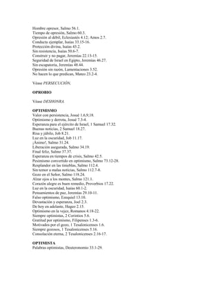 Hombre opresor, Salmo 56.1.
Tiempo de opresión, Salmo 60.3.
Opresión al débil, Eclesiastés 4.12; Amos 2.7.
Conducta ejemplar, Isaías 33.15-16.
Protección divina, Isaías 43.2.
Sin resistencia, Isaías 50.6-7.
Construir y no pagar, Jeremías 22.13-15.
Seguridad de Israel en Egipto, Jeremías 46.27.
Sin escapatoria, Jeremías 48.44.
Opresión sin razón, Lamentaciones 3.52.
No hacen lo que predican, Mateo 23.2-4.
Véase PERSECUCIÓN,
OPROBIO
Véase DESHONRA.
OPTIMISMO
Valor con persistencia, Josué 1.6,9,18.
Optimismo y derrota, Josué 7.3-4.
Esperanza para el ejército de Israel, 1 Samuel 17.32.
Buenas noticias, 2 Samuel 18.27.
Risa y júbilo, Job 8.21.
Luz en la oscuridad, Job 11.17.
¡Ánimo!, Salmo 31.24.
Liberación asegurada, Salmo 34.19.
Final feliz, Salmo 37.37.
Esperanza en tiempos de crisis, Salmo 42.5.
Pesimismo convertido en optimismo, Salmo 73.12-28.
Resplandor en las tinieblas, Salmo 112.4.
Sin temor a malas noticias, Salmo 112.7-8.
Gozo en el Señor, Salmo 118.24.
Alzar ojos a los montes, Salmo 121.1.
Corazón alegre es buen remedio, Proverbios 17.22.
Luz en la oscuridad, Isaías 60.1-2.
Pensamientos de paz, Jeremías 29.10-11.
Falso optimismo, Ezequiel 13.10.
Devastación y esperanza, Joel 2.3.
De hoy en adelante, Hageo 2.15.
Optimismo en la vejez, Romanos 4.18-22.
Siempre optimistas, 2 Corintios 5.6.
Gratitud por optimismo, Filipenses 1.3-6.
Motivados por el gozo, 1 Tesalonicenses 1.6.
Siempre gozosos, 1 Tesalonicenses 5.16.
Consolación eterna, 2 Tesalonicenses 2.16-17.
OPTIMISTA
Palabras optimistas, Deuteronomio 33.1-29.
 