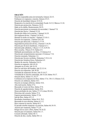 ORACIÓN
Oración respondida antes de terminarla, Génesis 24.15.
Embarazo en respuesta a oración, Génesis 25.21.
Oración de humildad, Génesis 32.9-10.
Respuesta a la oración de la comunidad, Éxodo 16.3-5; Marcos 11.24.
Oración por protección, Números 10.35
Daño en la rodilla, Deuteronomio 28.35.
Oración persistente en momento de necesidad, 1 Samuel 7.8.
Oración por lluvia, 1 Samuel 12.18.
Pecado por fallar en la oración, 1 Samuel 14.19.
Sin respuesta divina, 1 Samuel 14.36-41.
Durante la noche en oración, 1 Samuel 15.10-11.
Oración sin respuesta, 1 Samuel 28.5-20.
Oración por dirección, 2 Samuel 5.17-19.
Seguridad de protección divina, 2 Samuel 7.18-29.
Oración por fin de la hambruna, 2 Samuel 21.1.
Salomón pide sabiduría, 1 Reyes 3.1-15; 4.29-34.
Dios escucha, 1 Reyes 8.52; Salmo 6.9.
Hablando personalmente con Dios, 2 Crónicas 6.4.
Oración por arrepentimiento nacional, 2 Crónicas 7.14.
Oración constante, Nehemías 1.4.
Oración por favores recibidos, Nehemías 5.19; 6.14.
Oración por fortaleza física, Nehemías 6.9.
Modelo de oración, Nehemías 9.6-31.
Oración en angustia, Job 6.8-10.
Abogado en el cielo, Job 16.19.
Dios no está lejos del hombre, Job 22.12-14.
Oración sin respuestas, Job 30.20.
Variedad de respuestas divinas, Job 33.14-17.
Vitalidad de la oración contestada, Job 33.26; Salmo 34.17.
Oración diaria, Salmo 5.3; 55.17.
Confianza en la respuesta de Dios, Salmo 17.6; 138.1-3; Efesios 3.12.
Oración con alabanza, Salmo 18.3.
Oración en tiempos difíciles, Salmo 18.6.
Alta motivación, Salmo 27.4.
Buscando el rostro de Dios, Salmo 27.8.
Oración de agradecimiento, Salmo 28.6.
Deseo profundo de orar, Salmo 37.3-5 (véase 20.4-5).
Peticiones del corazón, Salmo 37.4.
Esperar pacientemente, Salmo 37.34.
Sed de Dios, Salmo 42.1-2.
Resultados inmediatos, Salmo 56.9; 70.5.
Buscando la roca altísima, Salmo 61.1-2.
Dios contesta la oración, Salmo 65.2.
El pecado estorba respuesta a la oración, Salmo 66.18-19.
Ansioso por respuesta, Salmo 77.2-4.
Peligro de no creer a Dios, Salmo 78.18-22.
Oración por avivamiento, Salmo 85.1-7.
Corazón afirmado, Salmo 86.11.
Oración de día y noche, Salmo 88.1-2.
 
