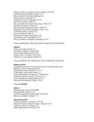 Llegar ante Dios en completa confianza, Hebreos 10.19-23.
Oración pidiendo sabiduría, Santiago 1.5-7.
Oración por motivos erróneos, Santiago 4.3.
Oración poderosa, Santiago 5.16.
El poder de la oración, Santiago 5.17-18.
Oración sin estorbo, 1 Pedro 3.7.
Dios está atento a las oraciones de justos, 1 Pedro 3.12.
Disciplina en oración, 1 Pedro 4.7.
Depositar toda ansiedad en el Señor, 1 Pedro 5.7.
Seguridad en la oración contestada, 1 Juan 3.21-22.
Confianza en Dios, 1 Juan 5.14-15.
Orar en el Espíritu, Judas 20.
Oración de los santos, Apocalipsis 8.3-4.
Proclamación de fe, Apocalipsis 15.3-4.
No orar ni alabar a los ángeles, Apocalipsis 22.8-9.
Véanse ADORACIÓN, AMEN, BENDECIR ALIMENTOS, INTERCESIÓN
ORDEN
Orden del Creador, Génesis 1.3.
«Levántate y síguelos», Génesis 44.4.
Dios de orden, Deuteronomio 28.20.
Orden en todo, 1 Corintios 14.29-33,40.
Pidamos en vez de ordenar, Filemón 8-9.
Véanse DECRETO, DÍA, DISCIPLINA, HIJA, LIDERAZGO, MANDATO
ORDENACIÓN
Consagrados para el servicio, Números 8.10; 27.18; Deuteronomio 34.9.
Mandato y ánimo, Deuteronomio 3.28.
Imposición de manos, Hechos 6.6; 13.1-3.
Credenciales como apóstol, Gálatas 1.1.
Imposición de manos con ligereza, 1 Timoteo 5.22.
Predicador, apóstol y maestro, 2 Timoteo 1.11.
Cristo ordenado por el Padre, Hebreos 5.4-6.
Ministerio de la santidad, 1 Pedro 1.15,16.
Véase LLAMADO
OREJA
Entregan aretes, Génesis 35.4 (LBD).
Oreja perforada, Éxodo 21.5-6.
Acto de consagración, Éxodo 29.20; Levítico 8.23.
Oídos que retumban, 1 Samuel 3.11.
ORGANIZACIÓN
Hombres escogidos, 2 Samuel 6.1; 23.8-39.
Organización para construir el templo, 1 Reyes 5.12-18.
Capataces y obreros, 2 Crónicas 2.2.
Buena organización, Proverbios 15.22.
 