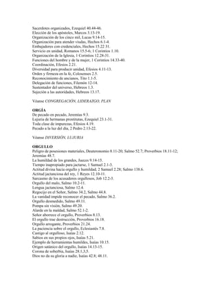Sacerdotes organizados, Ezequiel 40.44-46.
Elección de los apóstoles, Marcos 3.13-19.
Organización de los cinco mil, Lucas 9.14-15.
Organización para atender viudas, Hechos 6.1-4.
Embajadores con credenciales, Hechos 15.22 31.
Servicio en unidad, Romanos 15.5-6; 1 Corintios 1.10.
Organización de la Iglesia, 1 Corintios 12.28-31.
Funciones del hombre y de la mujer, 1 Corintios 14.33-40.
Coordinación, Efesios 2.21.
Diversidad para producir unidad, Efesios 4.11-13.
Orden y firmeza en la fe, Colosenses 2.5.
Reconocimiento de ancianos, Tito 1.1-5.
Delegación de funciones, Filemón 12-14.
Sustentador del universo, Hebreos 1.3.
Sujeción a las autoridades, Hebreos 13.17.
Véanse CONGREGACIÓN, LIDERAZGO, PLAN
ORGÍA
De pecado en pecado, Jeremías 9.3.
Lujuria de hermanas prostitutas, Ezequiel 23.1-31.
Toda clase de impurezas, Efesios 4.19.
Pecado a la luz del día, 2 Pedro 2.13-22.
Véanse DIVERSIÓN, LUJURIA
ORGULLO
Peligro de posesiones materiales, Deuteronomio 8.11-20; Salmo 52.7; Proverbios 18.11-12;
Jeremías 48.7.
La humildad de los grandes, Jueces 9.14-15.
Tiempo inapropiado para jactarse, 1 Samuel 2.1-3.
Actitud divina hacia orgullo y humildad, 2 Samuel 2.28; Salmo 138.6.
Actitud jactanciosa del rey, 1 Reyes 12.10-11.
Sarcasmo de los acusadores orgullosos, Job 12.2-3.
Orgullo del malo, Salmo 10.2-11.
Lengua jactanciosa, Salmo 12.4.
Regocijo en el Señor, Salmo 34.2, Salmo 44.8.
La vanidad impide reconocer el pecado, Salmo 36.2.
Orgullo desmedido, Salmo 49.11.
Pompa sin visión, Salmo 49.20.
Alarde en la maldad, Salmo 52.1-2.
Señor aborrece el orgullo, Proverbios 8.13.
El orgullo trae destrucción, Proverbios 16.18.
Orgullo arrogante, Proverbios 21.24.
La paciencia sobre el orgullo, Eclesiastés 7.8.
Castigo al orgulloso, Isaías 2.12.
Sabios en sus propios ojos, Isaías 5.21.
Ejemplo de herramientas humildes, Isaías 10.15.
Origen satánico del orgullo, Isaías 14.13-15.
Corona de soberbia, Isaías 28.1,3,5.
Dios no da su gloria a nadie, Isaías 42.8; 48.11.
 