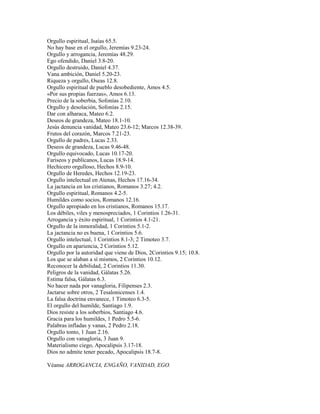 Orgullo espiritual, Isaías 65.5.
No hay base en el orgullo, Jeremías 9.23-24.
Orgullo y arrogancia, Jeremías 48.29.
Ego ofendido, Daniel 3.8-20.
Orgullo destruido, Daniel 4.37.
Vana ambición, Daniel 5.20-23.
Riqueza y orgullo, Oseas 12.8.
Orgullo espiritual de pueblo desobediente, Amos 4.5.
«Por sus propias fuerzas», Amos 6.13.
Precio de la soberbia, Sofonías 2.10.
Orgullo y desolación, Sofonías 2.15.
Dar con alharaca, Mateo 6.2.
Deseos de grandeza, Mateo 18.1-10.
Jesús denuncia vanidad, Mateo 23.6-12; Marcos 12.38-39.
Frutos del corazón, Marcos 7.21-23.
Orgullo de padres, Lucas 2.33.
Deseos de grandeza, Lucas 9.46-48.
Orgullo equivocado, Lucas 10.17-20.
Fariseos y publícanos, Lucas 18.9-14.
Hechicero orgulloso, Hechos 8.9-10.
Orgullo de Heredes, Hechos 12.19-23.
Orgullo intelectual en Atenas, Hechos 17.16-34.
La jactancia en los cristianos, Romanos 3.27; 4.2.
Orgullo espiritual, Romanos 4.2-5.
Humildes como socios, Romanos 12.16.
Orgullo apropiado en los cristianos, Romanos 15.17.
Los débiles, viles y menospreciados, 1 Corintios 1.26-31.
Arrogancia y éxito espiritual, 1 Corintios 4.1-21.
Orgullo de la inmoralidad, 1 Corintios 5.1-2.
La jactancia no es buena, 1 Corintios 5.6.
Orgullo intelectual, 1 Corintios 8.1-3; 2 Timoteo 3.7.
Orgullo en apariencia, 2 Corintios 5.12.
Orgullo por la autoridad que viene de Dios, 2Corintios 9.15; 10.8.
Los que se alaban a sí mismos, 2 Corintios 10.12.
Reconocer la debilidad, 2 Corintios 11.30.
Peligros de la vanidad, Gálatas 5.26.
Estima falsa, Gálatas 6.3.
No hacer nada por vanagloria, Filipenses 2.3.
Jactarse sobre otros, 2 Tesalonicenses 1.4.
La falsa doctrina envanece, 1 Timoteo 6.3-5.
El orgullo del humilde, Santiago 1.9.
Dios resiste a los soberbios, Santiago 4.6.
Gracia para los humildes, 1 Pedro 5.5-6.
Palabras infladas y vanas, 2 Pedro 2.18.
Orgullo tonto, 1 Juan 2.16.
Orgullo con vanagloria, 3 Juan 9.
Materialismo ciego, Apocalipsis 3.17-18.
Dios no admite tener pecado, Apocalipsis 18.7-8.
Véanse ARROGANCIA, ENGAÑO, VANIDAD, EGO.
 