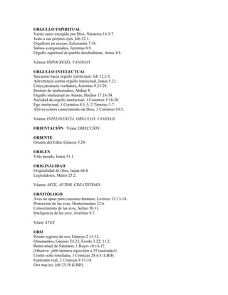 ORGULLO ESPIRITUAL
Varón santo escogido por Dios, Números 16.3-7.
Justo a sus propios ojos, Job 32.1.
Orgulloso en exceso, Eclesiastés 7.16.
Sabios avergonzados, Jeremías 8.9.
Orgullo espiritual de pueblo desobediente, Amos 4.5.
Véanse HIPOCRESÍA, VANIDAD.
ORGULLO INTELECTUAL
Sarcasmo hacia orgullo intelectual, Job 12.2-3.
Advertencia contra orgullo intelectual, Isaías 5.21.
Única jactancia verdadera, Jeremías 9.23-24.
Destino de intelectuales, Abdías 8.
Orgullo intelectual en Atenas, Hechos 17.16-34.
Necedad de orgullo intelectual, 1 Corintios 3.18-20.
Ego intelectual, 1 Corintios 8.1-3; 2 Timoteo 3.7.
Altivez contra conocimiento de Dios, 2 Corintios 10.5.
Véanse INTELIGENCIA, ORGULLO, VANIDAD.
ORIENTACIÓN Véase DIRECCIÓN.
ORIENTE
Oriente del Edén, Génesis 3.24.
ORIGEN
Vida pasada, Isaías 51.1.
ORIGINALIDAD
Originalidad de Dios, Isaías 64.4.
Legisladores, Mateo 23.2.
Véanse ARTE, AUTOR, CREATIVIDAD.
ORNITÓLOGO
Aves no aptas para consumo humano, Levítico 11.13-18.
Protección de las aves, Deuteronomio 22.6.
Conocimiento de las aves, Salmo 50.11.
Inteligencia de las aves, Jeremías 8.7.
Véase AVES.
ORO
Primer registro de oro, Génesis 2.11-12.
Ornamentos, Génesis 24.22; Éxodo 3.22; 11.2.
Renta anual de Salomón, 1 Reyes 10.14-17.
(Observe: ¡666 talentos equivalen a 25 toneladas!)
Ciento ocho toneladas, 1 Crónicas 29.4-5 (LBD).
Esplendor real, 2 Crónicas 9.17-24.
Oro macizo, Job 23.10 (LBD).
 