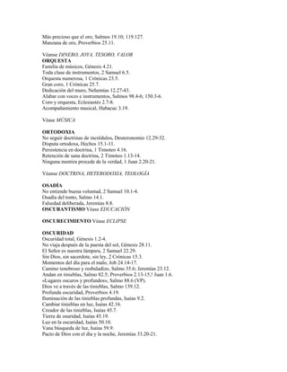 Más precioso que el oro, Salmos 19.10; 119.127.
Manzana de oro, Proverbios 25.11.
Véanse DINERO, JOYA, TESORO, VALOR
ORQUESTA
Familia de músicos, Génesis 4.21.
Toda clase de instrumentos, 2 Samuel 6.5.
Orquesta numerosa, 1 Crónicas 23.5.
Gran coro, 1 Crónicas 25.7.
Dedicación del muro, Nehemías 12.27-43.
Alabar con voces e instrumentos, Salmos 98.4-6; 150.3-6.
Coro y orquesta, Eclesiastés 2.7-8.
Acompañamiento musical, Habacuc 3.19.
Véase MÚSICA
ORTODOXIA
No seguir doctrinas de incrédulos, Deuteronomio 12.29-32.
Disputa ortodoxa, Hechos 15.1-11.
Persistencia en doctrina, 1 Timoteo 4.16.
Retención de sana doctrina, 2 Timoteo 1.13-14.
Ninguna mentira procede de la verdad, 1 Juan 2.20-21.
Véanse DOCTRINA, HETERODOXIA, TEOLOGÍA
OSADÍA
No entiende buena voluntad, 2 Samuel 10.1-4.
Osadía del tonto, Salmo 14.1.
Falsedad deliberada, Jeremías 8.8.
OSCURANTISMO Véase EDUCACIÓN
OSCURECIMIENTO Véase ECLIPSE
OSCURIDAD
Oscuridad total, Génesis 1.2-4.
No viaja después de la puesta del sol, Génesis 28.11.
El Señor es nuestra lámpara, 2 Samuel 22.29.
Sin Dios, sin sacerdote, sin ley, 2 Crónicas 15.3.
Momentos del día para el malo, Job 24.14-17.
Camino tenebroso y resbaladizo, Salmo 35.6; Jeremías 23.12.
Andan en tinieblas, Salmo 82.5; Proverbios 2.13-15;! Juan 1.6.
«Lugares oscuros y profundos», Salmo 88.6 (VP).
Dios ve a través de las tinieblas, Salmo 139.12.
Profunda oscuridad, Proverbios 4.19.
Iluminación de las tinieblas profundas, Isaías 9.2.
Cambiar tinieblas en luz, Isaías 42.16.
Creador de las tinieblas, Isaías 45.7.
Tierra de osuridad, Isaías 45.19.
Luz en la oscuridad, Isaías 50.10.
Vana búsqueda de luz, Isaías 59.9.
Pacto de Dios con el día y la noche, Jeremías 33.20-21.
 