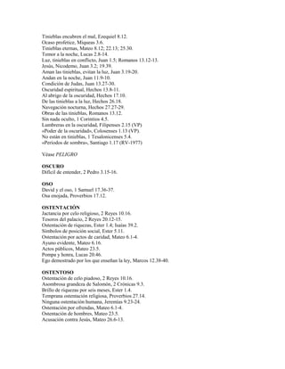 Tinieblas encubren el mal, Ezequiel 8.12.
Ocaso profetice, Miqueas 3.6.
Tinieblas eternas, Mateo 8.12; 22.13; 25.30.
Temor a la noche, Lucas 2.8-14.
Luz, tinieblas en conflicto, Juan 1.5; Romanos 13.12-13.
Jesús, Nicodemo, Juan 3.2; 19.39.
Aman las tinieblas, evitan la luz, Juan 3.19-20.
Andan en la noche, Juan 11.9-10.
Condición de Judas, Juan 13.27-30.
Oscuridad espiritual, Hechos 13.8-11.
Al abrigo de la oscuridad, Hechos 17.10.
De las tinieblas a la luz, Hechos 26.18.
Navegación nocturna, Hechos 27.27-29.
Obras de las tinieblas, Romanos 13.12.
Sin nada oculto, 1 Corintios 4.5.
Lumbreras en la oscuridad, Filipenses 2.15 (VP)
«Poder de la oscuridad», Colosenses 1.13 (VP).
No están en tinieblas, 1 Tesalonicenses 5.4.
«Períodos de sombra», Santiago 1.17 (RV-1977)
Véase PELIGRO
OSCURO
Difícil de entender, 2 Pedro 3.15-16.
OSO
David y el oso, 1 Samuel 17.36-37.
Osa enojada, Proverbios 17.12.
OSTENTACIÓN
Jactancia por celo religioso, 2 Reyes 10.16.
Tesoros del palacio, 2 Reyes 20.12-15.
Ostentación de riquezas, Ester 1.4; Isaías 39.2.
Símbolos de posición social, Ester 5.11.
Ostentación por actos de caridad, Mateo 6.1-4.
Ayuno evidente, Mateo 6.16.
Actos públicos, Mateo 23.5.
Pompa y honra, Lucas 20.46.
Ego demostrado por los que enseñan la ley, Marcos 12.38-40.
OSTENTOSO
Ostentación de celo piadoso, 2 Reyes 10.16.
Asombrosa grandeza de Salomón, 2 Crónicas 9.3.
Brillo de riquezas por seis meses, Ester 1.4.
Temprana ostentación religiosa, Proverbios 27.14.
Ninguna ostentación humana, Jeremías 9.23-24.
Ostentación por ofrendas, Mateo 6.1-4.
Ostentación de hombres, Mateo 23.5.
Acusación contra Jesús, Mateo 26.6-13.
 