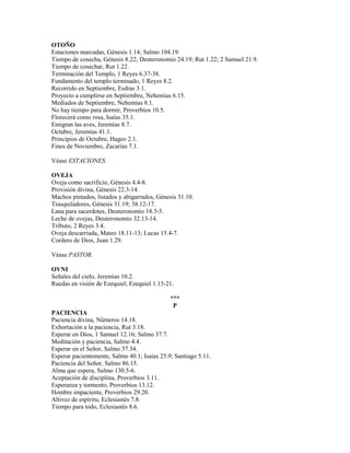 OTOÑO
Estaciones marcadas, Génesis 1.14; Salmo 104.19.
Tiempo de cosecha, Génesis 8.22; Deuteronomio 24.19; Rut 1.22; 2 Samuel 21.9.
Tiempo de cosechar, Rut 1.22.
Terminación del Templo, 1 Reyes 6.37-38.
Fundamento del templo terminado, 1 Reyes 8.2.
Recorrido en Septiembre, Esdras 3.1.
Proyecto a cumplirse en Septiembre, Nehemías 6.15.
Mediados de Septiembre, Nehemías 8.1.
No hay tiempo para dormir, Proverbios 10.5.
Florecerá como rosa, Isaías 35.1.
Emigran las aves, Jeremías 8.7.
Octubre, Jeremías 41.1.
Principios de Octubre, Hageo 2.1.
Fines de Noviembre, Zacarías 7.1.
Véase ESTACIONES.
OVEJA
Oveja como sacrificio, Génesis 4.4-8.
Provisión divina, Génesis 22.3-14.
Machos pintados, listados y abigarrados, Génesis 31.10.
Trasquiladores, Génesis 31.19; 38.12-17.
Lana para sacerdotes, Deuteronomio 18.3-5.
Leche de ovejas, Deuteronomio 32.13-14.
Tributo, 2 Reyes 3.4.
Oveja descarriada, Mateo 18.11-13; Lucas 15.4-7.
Cordero de Dios, Juan 1.29.
Véase PASTOR.
OVNI
Señales del cielo, Jeremías 10.2.
Ruedas en visión de Ezequiel, Ezequiel 1.15-21.
***
P
PACIENCIA
Paciencia divina, Números 14.18.
Exhortación a la paciencia, Rut 3.18.
Esperar en Dios, 1 Samuel 12.16; Salmo 37.7.
Meditación y paciencia, Salmo 4.4.
Esperar en el Señor, Salmo 37.34.
Esperar pacientemente, Salmo 40.1; Isaías 25.9; Santiago 5.11.
Paciencia del Señor, Salmo 86.15.
Alma que espera, Salmo 130.5-6.
Aceptación de disciplina, Proverbios 3.11.
Esperanza y tormento, Proverbios 13.12.
Hombre impaciente, Proverbios 29.20.
Altivez de espíritu, Eclesiastés 7.8.
Tiempo para todo, Eclesiastés 8.6.
 