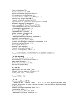 Tentar a Dios, Isaías 7.13.
Oración contestada, Isaías 49.8.
Actitud de Cristo ante sufrimiento, Isaías 53.7.
Dios tarda pero no olvida, Habacuc 2.3.
Cansar al Señor con palabras necias, Malaquías 2.17.
Dar fruto lleva tiempo, Marcos 4.28.
Paciencia en busca de sanidad, Juan 5.1-8.
Impaciencia con los que rechazan el mensaje, Hechos 18.5-6.
Sufridos en la tribulación, Romanos 12.12.
Llegar a la medida de Cristo, Filipenses 4.11-13.
Fortalecidos para toda paciencia, Colosenses 1.11.
Perdón y paciencia, Colosenses 3.13.
Buenos soldados, 2 Timoteo 2.3-5.
Soportar por amor, 2 Timoteo 2.10.
Amable con todos, 2 Timoteo 2.24.
Pastores pacientes, Tito 2.2.
Los pacientes heredan las promesas, Hebreos 6.12.
Alcanzar la promesa, Hebreos 6.15.
Sufrimiento con gozo, Hebreos 10.34.
Paciencia para encontrar la voluntad de Dios, Hebreos 10.36.
Gozo en las pruebas, Santiago 1.2-4.
Obra completa, Santiago 1.4.
Sumisión a Dios, Santiago 4.7.
Paciencia del labrador, Santiago 5.7.
Paciencia con los perdidos, 2 Pedro 3.9.
Véanse COMPOSTURA, DOMINIO PROPIO, MADUREZ, TOLERANCIA
PACIFICADORES
Promotores de paz, Proverbios 12.20.
Bienaventurados los pacificadores, Mateo 5.9.
Seguir la paz, Romanos 14.19.
Hombre de guerra, 1 Crónicas 28.2-3.
Buscar la paz, Salmo 34.14.
PACIFISMO
Aborrecedores de la paz, Salmo 120.6-7.
Sabiduría mejor que la guerra, Eclesiastés 9.18.
No más guerra, Isaías 2.4; Oseas 2.18.
Véanse GUERRA, PAZ
PACTO
Pacto eternal, Génesis 8.20-22.
La promesa de Dios a Abraham, Génesis 13.14-17; 15.1-25. (Nota: Algunos consideran que el
«polvo de la tierra» son los judíos o familias terrenales y «las estrellas» son la iglesia futura o
familia celestial).
Mantiene pacto entre las personas, Josué 9.16-21.
Pacto de amor, Salmo 21.7.
Pacto con creyentes, Salmo 145.13,18.
Libertad para los esclavos, Jeremías 34.8-21.
 