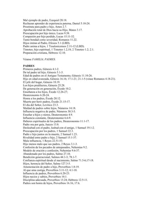 Mal ejemplo de padre, Ezequiel 20.18.
Rechazan aprender de experiencia paterna, Daniel 5.18-24.
Prostituta para padre e hijo, Amos 2.7.
Aprobación total de Dios hacia su Hijo, Mateo 3.17.
Preocupación por hijo único, Lucas 9.38.
Compasión por hijo perdido, Lucas 15.11-32.
Tanto bondad como severidad, Romanos 11.22.
Hijos imitan al Padre, Efesios 5.1 (LBD).
Padre anima a hijos, 1 Tesalonicenses 2.11-12 (LBD).
Timoteo, hijo espiritual, 1 Timoteo 1.2,18; 2 Timoteo 1.2; 2.1.
Preparación cristiana, Hebreos 12.10.
Véanse FAMILIA, PADRES.
PADRES
Primeros padres, Génesis 4.1-2.
De tal padre tal hijo, Génesis 5.1-3.
Edad de padres en el Antiguo Testamento, Génesis 11.10-26.
Hijo en edad avanzada, Génesis 16.16; 17.1-21; 21.1-5 (véase Romanos 4.18-21).
El jefe del hogar, Génesis 18.19.
Los hijos predilectos, Génesis 25.28.
De generación en generación, Éxodo 10.2.
Enseñanza a los hijos, Éxodo 12.26-27;
Deuteronomio 6.20-24.
Honra a los padres, Éxodo 20.12.
Muerte por herir padres, Éxodo 21.15-17.
El día del Señor, Levítico 23.3.
Maldad de padres sobre hijos, Números 14.18.
Influencia negativa de padre, Números 30.3-5.
Enseñar a hijos y nietos, Deuteronomio 4.9.
Influencia constante, Deuteronomio 6.6-9.
Deberes espirituales de los padres, Deuteronomio 11.1-17.
Padre ora por guía, Jueces 13.8.
Deslealtad con el padre, lealtad con el amigo, 1 Samuel 19.1-2.
Preocupación por los padres, 1 Samuel 22.3.
Padre e hijo juntos en la muerte, 2 Samuel 1.23.
Rivalidad entre padre e hijo, 2 Samuel 15.1-37.
Mala influencia, 1 Reyes 22.51-53.
Hijo menos malo que sus padres, 2 Reyes 3.1-3.
Confesión de los pecados de antepasados, Nehemías 9.2.
Modelo de oración y confesión, Nehemías 9.6-37.
Abandonado por los padres, Salmo 27.10.
Bendición generacional, Salmos 44.1-3; 78.1-7.
Confianza espiritual desde el nacimiento, Salmo