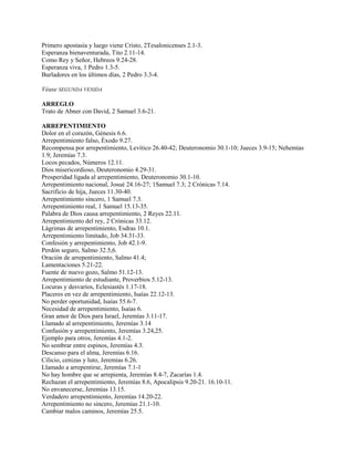 Primero apostasía y luego viene Cristo, 2Tesalonicenses 2.1-3.
Esperanza bienaventurada, Tito 2.11-14.
Como Rey y Señor, Hebreos 9.24-28.
Esperanza viva, 1 Pedro 1.3-5.
Burladores en los últimos días, 2 Pedro 3.3-4.
Véase SEGUNDA VENIDA
ARREGLO
Trato de Abner con David, 2 Samuel 3.6-21.
ARREPENTIMIENTO
Dolor en el corazón, Génesis 6.6.
Arrepentimiento falso, Éxodo 9.27.
Recompensa por arrepentimiento, Levítico 26.40-42; Deuteronomio 30.1-10; Jueces 3.9-15; Nehemías
1.9; Jeremías 7.3.
Locos pecados, Números 12.11.
Dios misericordioso, Deuteronomio 4.29-31.
Prosperidad ligada al arrepentimiento, Deuteronomio 30.1-10.
Arrepentimiento nacional, Josué 24.16-27; 1Samuel 7.3; 2 Crónicas 7.14.
Sacrificio de hija, Jueces 11.30-40.
Arrepentimiento sincero, 1 Samuel 7.3.
Arrepentimiento real, 1 Samuel 15.13-35.
Palabra de Dios causa arrepentimiento, 2 Reyes 22.11.
Arrepentimiento del rey, 2 Crónicas 33.12.
Lágrimas de arrepentimiento, Esdras 10.1.
Arrepentimiento limitado, Job 34.31-33.
Confesión y arrepentimiento, Job 42.1-9.
Perdón seguro, Salmo 32.5,6.
Oración de arrepentimiento, Salmo 41.4;
Lamentaciones 5.21-22.
Fuente de nuevo gozo, Salmo 51.12-13.
Arrepentimiento de estudiante, Proverbios 5.12-13.
Locuras y desvaríos, Eclesiastés 1.17-18.
Placeres en vez de arrepentimiento, Isaías 22.12-13.
No perder oportunidad, Isaías 55.6-7.
Necesidad de arrepentimiento, Isaías 6.
Gran amor de Dios para Israel, Jeremías 3.11-17.
Llamado al arrepentimiento, Jeremías 3.14
Confusión y arrepentimiento, Jeremías 3.24,25.
Ejemplo para otros, Jeremías 4.1-2.
No sembrar entre espinos, Jeremías 4.3.
Descanso para el alma, Jeremías 6.16.
Cilicio, cenizas y luto, Jeremías 6.26.
Llamado a arrepentirse, Jeremías 7.1-1
No hay hombre que se arrepienta, Jeremías 8.4-7, Zacarías 1.4.
Rechazan el arrepentimiento, Jeremías 8.6, Apocalipsis 9.20-21. 16.10-11.
No envanecerse, Jeremías 13.15.
Verdadero arrepentimiento, Jeremías 14.20-22.
Arrepentimiento no sincero, Jeremías 21.1-10.
Cambiar malos caminos, Jeremías 25.5.
 