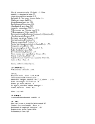 Más de lo que se necesita, Eclesiastés 5.11. Plata,
carruajes en abundancia, Isaías 2.7.
Amor eterno de Dios, Jeremías 31.3.
La justicia de Dios es para siempre, Isaías 51.8.
Mucho para comer, Joel 2.26.
Comer hasta saciarse, Joel 2.26.
Bendiciones múltiples, Juan 1.16.
Abundancia de amor, Juan 3.16.
Agua viva interna, Juan 7.38-39.
Vida completa que Cristo da, Juan 10.10.
Vida abundante en Cristo, Juan 10.10.
Derramamiento de bendiciones, Romanos 5.5; 2Corintios 1.5.
Abundante gracia, Romanos 5.17.
Esperanza que rebosa, Romanos 15.13.
Gracia abundante, 2 Corintios 9.8.
Riquezas aseguradas, 2 Corintios 9.11.
Sabiduría profusa, conocimiento profundo, Efesios 1.7-8.
Compasión, amor, Efesios 2.4-5.
Conocimiento pleno de Dios, Efesios 3.17-21.
Poder abundante, Efesios 3.20.
Provisión ilimitada, Filipenses 4.19.
Tierra buena y tierra improductiva, Hebreos 6.7-8.
Grande misericordia, 1 Pedro 1.3.
Todo lo necesario para vivir una vida santa, 2Pedro 1.3.
Amor de Dios, 1 Juan 3.1.
Véanse EXTRAVAGANCIA, RIQUEZA.
ABURRIMIENTO
Vida aburrida, Eclesiastés 2.1-11.
ABUSO
Perversión moral, Génesis 19.5-9, 31-38.
Abuso de autoridad, Números 20.10-13.
Ordenanzas corruptas, 1 Samuel 2.12-17; 1Corintios 11.17-22.
Niños vendidos para uso ilícito, Joel 3.3.
Líderes que abusan, Miqueas 7.3.
No pagar el jornal a sus obreros, Santiago 5.4.
Verdad pervertida, 2 Pedro 2.10-22.
Véase TURBACIÓN.
ACADEMIA
Adiestramiento de tres años, Daniel 1.3-5.
ACCESO
Dios está cercano en la oración, Deuteronomio 4.7.
Se cierra el acceso al templo, 2 Reyes 16.17.
Importancia de las puertas, Nehemías 3.1-32.
Los que tienen acceso, Salmo 24.3-4.
Jesús es puerta, Juan 10.9.
 