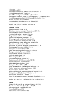ARRODILLARSE
Arrodillarse en humildad, 1 Reyes 8.54; 2 Crónicas 6.13.
Arrodillarse en aflicción, Esdras 9.5.
Arrodillarse en la presencia del Señor, Salmo 95.6.
Toda rodilla se doblará, Isaías 45.23; Romanos 14.11. Filipenses 2.9-11.
Arrodillarse para orar, Daniel 6.10; Lucas 22.41; Hechos 21.5.
Postura de mártir, Hechos 7.59-60.
Arrodillarse con otros, Hechos 20.36; Hechos 21.5.
Véanse GENUFLEXIÓN, ORACIÓN, REVERENCIA.
ARROGANCIA
Dioses arrogantes Exodo 18.11.
Disminuye ante sus enemigos, Deuteronomio 1.41-45.
Arrogante frente al Señor, 1 Samuel 2.4.
Arrogancia de Goliat, 1 Samuel 17.42-44.
Desprecio de la altivez, 2 Samuel 22.28.
Desprecio de Sanbalat, Nehemías 4.1-3.
El enemigo pierde confianza, Nehemías 6.16.
Actitud de Dios hacia el arrogante, Job 37.24.
Labios lisonjeros, lengua jactanciosa, Salmo12.3-4.
La vileza es exaltada, Salmo 12.8.
Jactarse de las riquezas, Salmo 49.5-6; Proverbios 25.14.
Presumen que Dios no oye, Salmo 59.7-8.
Arrogancia sin límites, Salmo 73.7.
Sabio en propia opinión, Proverbios 3.7; 26.5-16.
Peor que un necio, Proverbios 26.12.
La altivez será abatida, Isaías 2.17-18.
Mujer arrogante, Isaías 3.16.
Débil arrogancia, Isaías 16.6.
No tienen vergüenza, Jeremías 6.15.
Jactémonos solo del Señor, Jeremías 9.23-24.
Orgullo, arrogancia, Jeremías 48.29.
Riqueza arrogante, Ezequiel 16.49.
Arrogancia de Israel, Oseas 5.5.
No se ensorberbecerá sobre Su monte, Sofonías 3.11.
No hay tiempo para jactancias, Romanos 11.20.
Evitar la altivez, Romanos 12.16.
Irónica evaluación de cristianos débiles, 1Corintios 4.8-18.
Arrogancia por falsa doctrina, 1 Timoteo 6.3-5.
Hinchado de arrogancia, 2 Timoteo 3.4.
Reina perversa que no reconoce su pecado, Apocalipsis 18.7-8.
Véanse EGO, ORGULLO, VANIDAD, REBELIÓN, AUTOCONCEPTO.
ARTE
Separación de la luz de las tinieblas, Génesis 1.4, 17-18.
Talentos que da Espíritu Santo, Éxodo 31.1-5.
Cincel en función, Deuteronomio 10.1.
Arte celestial, Salmo 19.1.
Obra de arte destruida, Salmo 74.6.
 